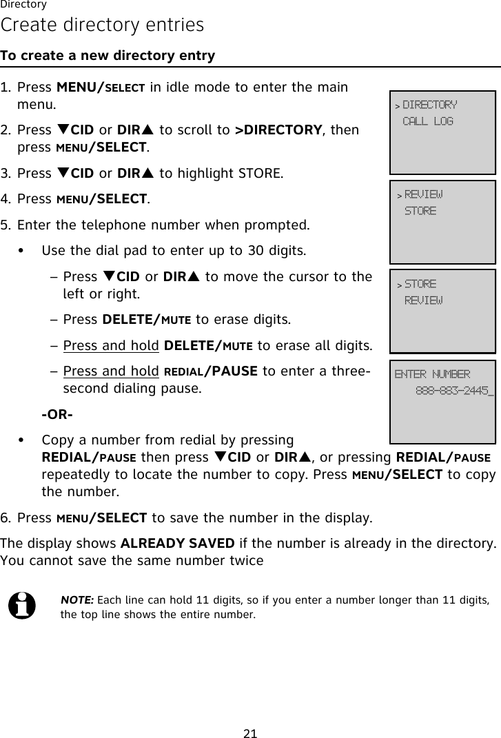 Directory21Create directory entriesTo create a new directory entry1. Press MENU/SELECT in idle mode to enter the main menu.2. Press TCID or DIRS to scroll to &gt;DIRECTORY, then press MENU/SELECT.3. Press TCID or DIRS to highlight STORE.4. Press MENU/SELECT.5. Enter the telephone number when prompted.• Use the dial pad to enter up to 30 digits.– Press TCID or DIRS to move the cursor to the left or right.– Press DELETE/MUTE to erase digits.– Press and hold DELETE/MUTE to erase all digits.– Press and hold REDIAL/PAUSE to enter a three-second dialing pause.-OR-• Copy a number from redial by pressing REDIAL/PAUSE then press TCID or DIRS, or pressing REDIAL/PAUSE repeatedly to locate the number to copy. Press MENU/SELECT to copy the number.6. Press MENU/SELECT to save the number in the display. The display shows ALREADY SAVED if the number is already in the directory. You cannot save the same number twiceNOTE: Each line can hold 11 digits, so if you enter a number longer than 11 digits, the top line shows the entire number.DBMM!MPH&gt; EJSFDUPSZTUPSF&gt; SFWJFX999.994.3556`FOUFS!OVNCFSSFWJFX&gt; TUPSF