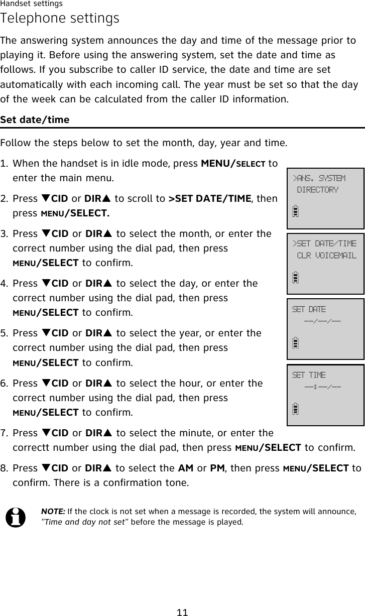 Handset settings11Telephone settingsThe answering system announces the day and time of the message prior to playing it. Before using the answering system, set the date and time as follows. If you subscribe to caller ID service, the date and time are set automatically with each incoming call. The year must be set so that the day of the week can be calculated from the caller ID information.Set date/timeFollow the steps below to set the month, day, year and time. 1. When the handset is in idle mode, press MENU/SELECT to enter the main menu.2. Press TCID or DIRS to scroll to &gt;SET DATE/TIME, then press MENU/SELECT.3. Press TCID or DIRS to select the month, or enter the correct number using the dial pad, then press MENU/SELECT to confirm. 4. Press TCID or DIRS to select the day, or enter the correct number using the dial pad, then press MENU/SELECT to confirm.5. Press TCID or DIRS to select the year, or enter the correct number using the dial pad, then press MENU/SELECT to confirm.6. Press TCID or DIRS to select the hour, or enter the correct number using the dial pad, then press MENU/SELECT to confirm.7. Press TCID or DIRS to select the minute, or enter the correctt number using the dial pad, then press MENU/SELECT to confirm.8. Press TCID or DIRS to select the AM or PM, then press MENU/SELECT to confirm. There is a confirmation tone. NOTE: If the clock is not set when a message is recorded, the system will announce, &quot;Time and day not set&quot; before the message is played.EJSFDUPSZ?BOT/!TZTUFNDMS!WPJDFNBJM?TFU!EBUF0UJNF..0..0..TFU!EBUF..;..0..TFU!UJNF