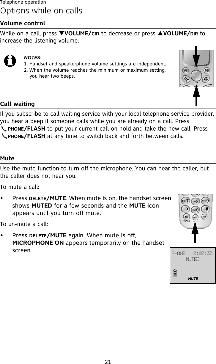 Telephone operation21Options while on callsVolume controlWhile on a call, press TVOLUME/CID to decrease or press SVOLUME/DIR to increase the listening volume.Call waitingIf you subscribe to call waiting service with your local telephone service provider, you hear a beep if someone calls while you are already on a call. Press     PHONE/FLASH to put your current call on hold and take the new call. Press     PHONE/FLASH at any time to switch back and forth between calls.MuteUse the mute function to turn off the microphone. You can hear the caller, but the caller does not hear you.To mute a call:• Press DELETE/MUTE. When mute is on, the handset screen shows MUTED for a few seconds and the MUTE icon appears until you turn off mute.To un-mute a call:• Press DELETE/MUTE again. When mute is off, MICROPHONE ON appears temporarily on the handset screen.NOTES:1. Handset and speakerphone volume settings are independent.2. When the volume reaches the minimum or maximum setting, you hear two beeps.QIPOF!!!1;11;41NVUFEMUTE