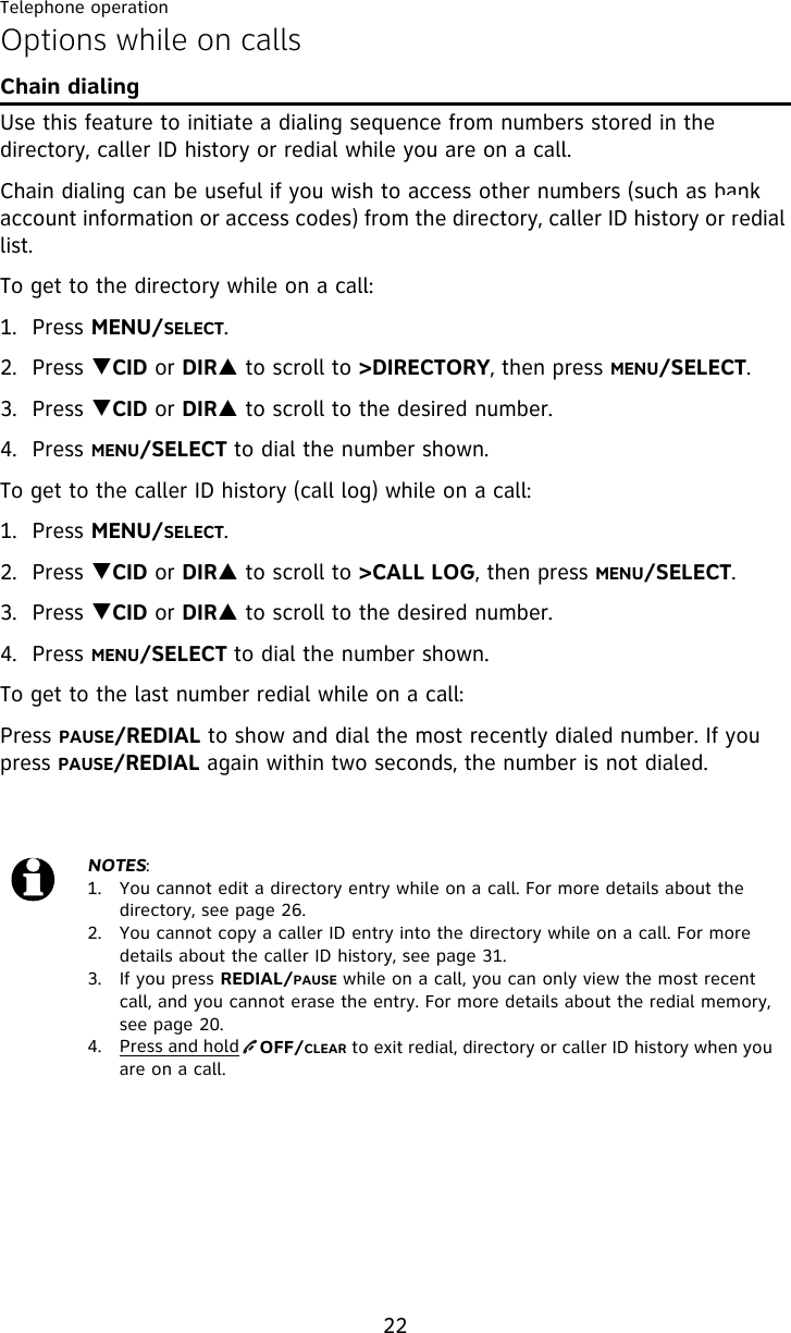 Telephone operation22Options while on callsChain dialingUse this feature to initiate a dialing sequence from numbers stored in the directory, caller ID history or redial while you are on a call.Chain dialing can be useful if you wish to access other numbers (such as bank account information or access codes) from the directory, caller ID history or redial list. To get to the directory while on a call:1. Press MENU/SELECT.2. Press TCID or DIRS to scroll to &gt;DIRECTORY, then press MENU/SELECT.3. Press TCID or DIRS to scroll to the desired number.4. Press MENU/SELECT to dial the number shown.To get to the caller ID history (call log) while on a call:1. Press MENU/SELECT. 2. Press TCID or DIRS to scroll to &gt;CALL LOG, then press MENU/SELECT.3. Press TCID or DIRS to scroll to the desired number. 4. Press MENU/SELECT to dial the number shown. To get to the last number redial while on a call:Press PAUSE/REDIAL to show and dial the most recently dialed number. If you press PAUSE/REDIAL again within two seconds, the number is not dialed.NOTES:1.  You cannot edit a directory entry while on a call. For more details about the directory, see page 26.2.  You cannot copy a caller ID entry into the directory while on a call. For more details about the caller ID history, see page 31.3.  If you press REDIAL/PAUSE while on a call, you can only view the most recent call, and you cannot erase the entry. For more details about the redial memory, see page 20.4. Press and hold    OFF/CLEAR to exit redial, directory or caller ID history when you are on a call.