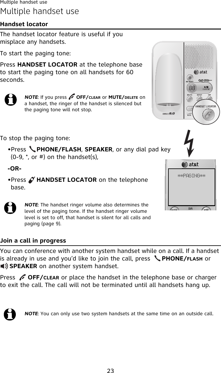 Multiple handset use23Multiple handset useHandset locatorThe handset locator feature is useful if you misplace any handsets.To start the paging tone:Press HANDSET LOCATOR at the telephone base to start the paging tone on all handsets for 60 seconds.To stop the paging tone:•Press     PHONE/FLASH, SPEAKER, or any dial pad key (0-9, *, or #) on the handset(s), -OR-•Press     HANDSET LOCATOR on the telephone base.Join a call in progressYou can conference with another system handset while on a call. If a handset is already in use and you’d like to join the call, press      PHONE/FLASH or      SPEAKER on another system handset.Press      OFF/CLEAR or place the handset in the telephone base or charger to exit the call. The call will not be terminated until all handsets hang up.NOTE: If you press      OFF/CLEAR or MUTE/DELETE on a handset, the ringer of the handset is silenced but the paging tone will not stop.NOTE: The handset ringer volume also determines the level of the paging tone. If the handset ringer volume level is set to off, that handset is silent for all calls and paging (page 9).NOTE: You can only use two system handsets at the same time on an outside call.++QBHJOH++