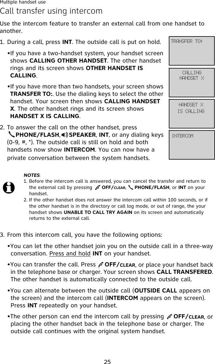 Multiple handset use25Call transfer using intercomUse the intercom feature to transfer an external call from one handset to another.1. During a call, press INT. The outside call is put on hold.•If you have a two-handset system, your handset screen shows CALLING OTHER HANDSET. The other handset rings and its screen shows OTHER HANDSET IS CALLING.•If you have more than two handsets, your screen shows TRANSFER TO:. Use the dialing keys to select the other handset. Your screen then shows CALLING HANDSET X. The other handset rings and its screen shows HANDSET X IS CALLING.2. To answer the call on the other handset, press        PHONE/FLASH,     SPEAKER, INT, or any dialing keys (0-9, #, *). The outside call is still on hold and both handsets now show INTERCOM. You can now have a private conversation between the system handsets.3. From this intercom call, you have the following options:•You can let the other handset join you on the outside call in a three-way conversation. Press and hold INT on your handset. •You can transfer the call. Press     OFF/CLEAR, or place your handset back in the telephone base or charger. Your screen shows CALL TRANSFERED. The other handset is automatically connected to the outside call.•You can alternate between the outside call (OUTSIDE CALL appears on the screen) and the intercom call (INTERCOM appears on the screen). Press INT repeatedly on your handset.•The other person can end the intercom call by pressing     OFF/CLEAR, or placing the other handset back in the telephone base or charger. The outside call continues with the original system handset.NOTES:1. Before the intercom call is answered, you can cancel the transfer and return to the external call by pressing      OFF/CLEAR,     PHONE/FLASH, or INT on your handset.2. If the other handset does not answer the intercom call within 100 seconds, or if the other handset is in the directory or call log mode, or out of range, the your handset shows UNABLE TO CALL TRY AGAIN on its screen and automatically returns to the external call.USBOTGFS!UP;DBMMJOHIBOETFU!YIBOETFU!YJOUFSDPNJT!DBMMJOH