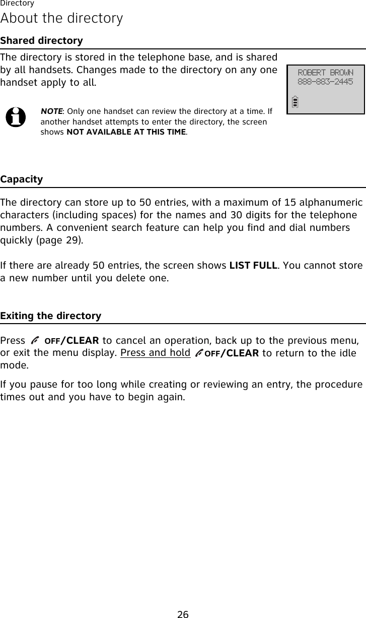 Directory26About the directoryShared directoryThe directory is stored in the telephone base, and is shared by all handsets. Changes made to the directory on any one handset apply to all.CapacityThe directory can store up to 50 entries, with a maximum of 15 alphanumeric characters (including spaces) for the names and 30 digits for the telephone numbers. A convenient search feature can help you find and dial numbers quickly (page 29).If there are already 50 entries, the screen shows LIST FULL. You cannot store a new number until you delete one.Exiting the directoryPress    OFF/CLEAR to cancel an operation, back up to the previous menu, or exit the menu display. Press and hold    OFF/CLEAR to return to the idle mode.If you pause for too long while creating or reviewing an entry, the procedure times out and you have to begin again.NOTE: Only one handset can review the directory at a time. If another handset attempts to enter the directory, the screen shows NOT AVAILABLE AT THIS TIME.SPCFSU!CSPXO999.994.3556