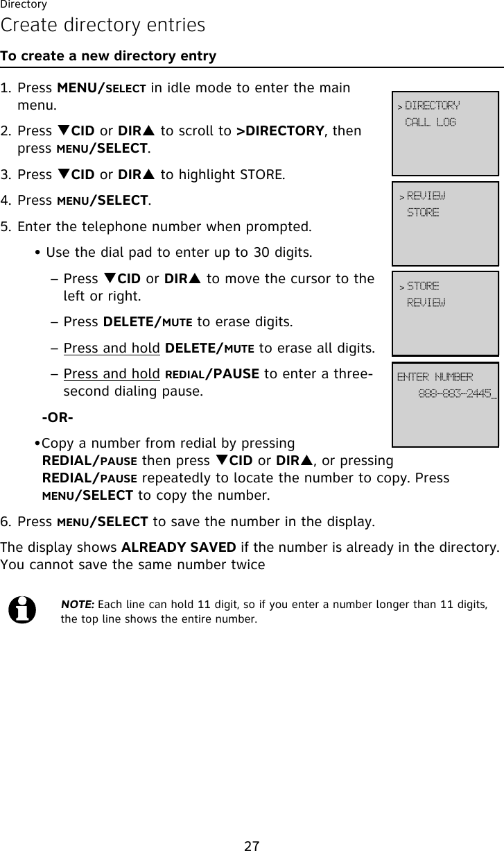 Directory27Create directory entriesTo create a new directory entry1. Press MENU/SELECT in idle mode to enter the main menu.2. Press TCID or DIRS to scroll to &gt;DIRECTORY, then press MENU/SELECT.3. Press TCID or DIRS to highlight STORE.4. Press MENU/SELECT.5. Enter the telephone number when prompted.• Use the dial pad to enter up to 30 digits.– Press TCID or DIRS to move the cursor to the left or right.– Press DELETE/MUTE to erase digits.– Press and hold DELETE/MUTE to erase all digits.– Press and hold REDIAL/PAUSE to enter a three-second dialing pause.-OR-•Copy a number from redial by pressing REDIAL/PAUSE then press TCID or DIRS, or pressing REDIAL/PAUSE repeatedly to locate the number to copy. Press MENU/SELECT to copy the number.6. Press MENU/SELECT to save the number in the display. The display shows ALREADY SAVED if the number is already in the directory. You cannot save the same number twiceNOTE: Each line can hold 11 digit, so if you enter a number longer than 11 digits, the top line shows the entire number.DBMM!MPH&gt; EJSFDUPSZTUPSF&gt; SFWJFX999.994.3556`FOUFS!OVNCFSSFWJFX&gt; TUPSF