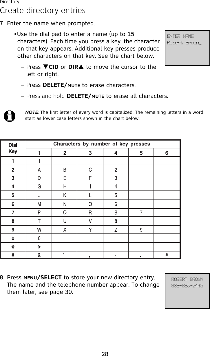 Directory28Create directory entries7. Enter the name when prompted. •Use the dial pad to enter a name (up to 15 characters). Each time you press a key, the character on that key appears. Additional key presses produce other characters on that key. See the chart below.– Press TCID or DIRS to move the cursor to the left or right.– Press DELETE/MUTE to erase characters.– Press and hold DELETE/MUTE to erase all characters.8. Press MENU/SELECT to store your new directory entry. The name and the telephone number appear. To change them later, see page 30.NOTE: The first letter of every word is capitalized. The remaining letters in a word start as lower case letters shown in the chart below.Spcfsu!Cspxo`FOUFS!OBNF999.994.3556SPCFSU!CSPXO