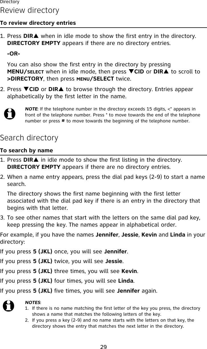 Directory29Review directoryTo review directory entries1. Press DIRS when in idle mode to show the first entry in the directory. DIRECTORY EMPTY appears if there are no directory entries.-OR-You can also show the first entry in the directory by pressing MENU/SELECT when in idle mode, then press TCID or DIRS to scroll to &gt;DIRECTORY, then press MENU/SELECT twice.2. Press TCID or DIRS to browse through the directory. Entries appear alphabetically by the first letter in the name.Search directoryTo search by name1. Press DIRS in idle mode to show the first listing in the directory. DIRECTORY EMPTY appears if there are no directory entries.2. When a name entry appears, press the dial pad keys (2-9) to start a name search.   The directory shows the first name beginning with the first letter associated with the dial pad key if there is an entry in the directory that begins with that letter.3. To see other names that start with the letters on the same dial pad key, keep pressing the key. The names appear in alphabetical order.For example, if you have the names Jennifer, Jessie, Kevin and Linda in your directory:If you press 5 (JKL) once, you will see Jennifer.If you press 5 (JKL) twice, you will see Jessie. If you press 5 (JKL) three times, you will see Kevin. If you press 5 (JKL) four times, you will see Linda.If you press 5 (JKL) five times, you will see Jennifer again.NOTE: If the telephone number in the directory exceeds 15 digits, &lt;* appears in front of the telephone number. Press * to move towards the end of the telephone number or press # to move towards the beginning of the telephone number.NOTES:1.  If there is no name matching the first letter of the key you press, the directory shows a name that matches the following letters of the key.2.  If you press a key (2-9) and no name starts with the letters on that key, the directory shows the entry that matches the next letter in the directory.