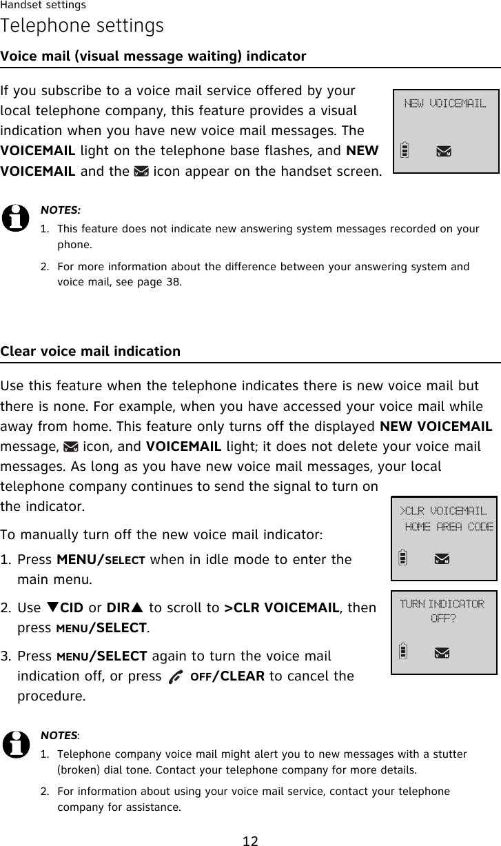Handset settings12Telephone settingsVoice mail (visual message waiting) indicatorIf you subscribe to a voice mail service offered by your local telephone company, this feature provides a visual indication when you have new voice mail messages. The VOICEMAIL light on the telephone base flashes, and NEW VOICEMAIL and the     icon appear on the handset screen.Clear voice mail indication Use this feature when the telephone indicates there is new voice mail but there is none. For example, when you have accessed your voice mail while away from home. This feature only turns off the displayed NEW VOICEMAIL message,     icon, and VOICEMAIL light; it does not delete your voice mail messages. As long as you have new voice mail messages, your local telephone company continues to send the signal to turn on the indicator.To manually turn off the new voice mail indicator: 1. Press MENU/SELECT when in idle mode to enter the main menu.2. Use TCID or DIRS to scroll to &gt;CLR VOICEMAIL, then press MENU/SELECT.3. Press MENU/SELECT again to turn the voice mail indication off, or press      OFF/CLEAR to cancel the procedure.NOTES:1. This feature does not indicate new answering system messages recorded on your phone. 2. For more information about the difference between your answering system and voice mail, see page 38.NOTES:1. Telephone company voice mail might alert you to new messages with a stutter (broken) dial tone. Contact your telephone company for more details.2. For information about using your voice mail service, contact your telephone company for assistance.UVSO!JOEJDBUPS!PGG@IPNF!BSFB!DPEF?DMS!WPJDFNBJMOFX!WPJDFNBJM