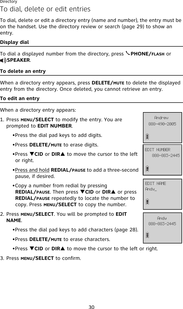 Directory30To dial, delete or edit entriesTo dial, delete or edit a directory entry (name and number), the entry must be on the handset. Use the directory review or search (page 29) to show an entry. Display dialTo dial a displayed number from the directory, press    PHONE/FLASH or     SPEAKER.To delete an entryWhen a directory entry appears, press DELETE/MUTE to delete the displayed entry from the directory. Once deleted, you cannot retrieve an entry.To edit an entryWhen a directory entry appears:1. Press MENU/SELECT to modify the entry. You are prompted to EDIT NUMBER. •Press the dial pad keys to add digits.•Press DELETE/MUTE to erase digits.•Press TCID or DIRS to move the cursor to the left or right.•Press and hold REDIAL/PAUSE to add a three-second pause, if desired.•Copy a number from redial by pressing REDIAL/PAUSE. Then press TCID or DIRS or press REDIAL/PAUSE repeatedly to locate the number to copy. Press MENU/SELECT to copy the number. 2. Press MENU/SELECT. You will be prompted to EDIT NAME.•Press the dial pad keys to add characters (page 28).•Press DELETE/MUTE to erase characters.•Press TCID or DIRS to move the cursor to the left or right.3. Press MENU/SELECT to confirm.999.5:1.3116BoesfxFEJU!OVNCFS999.994.3556FEJU!OBNF999.994.3556BoezBoez`