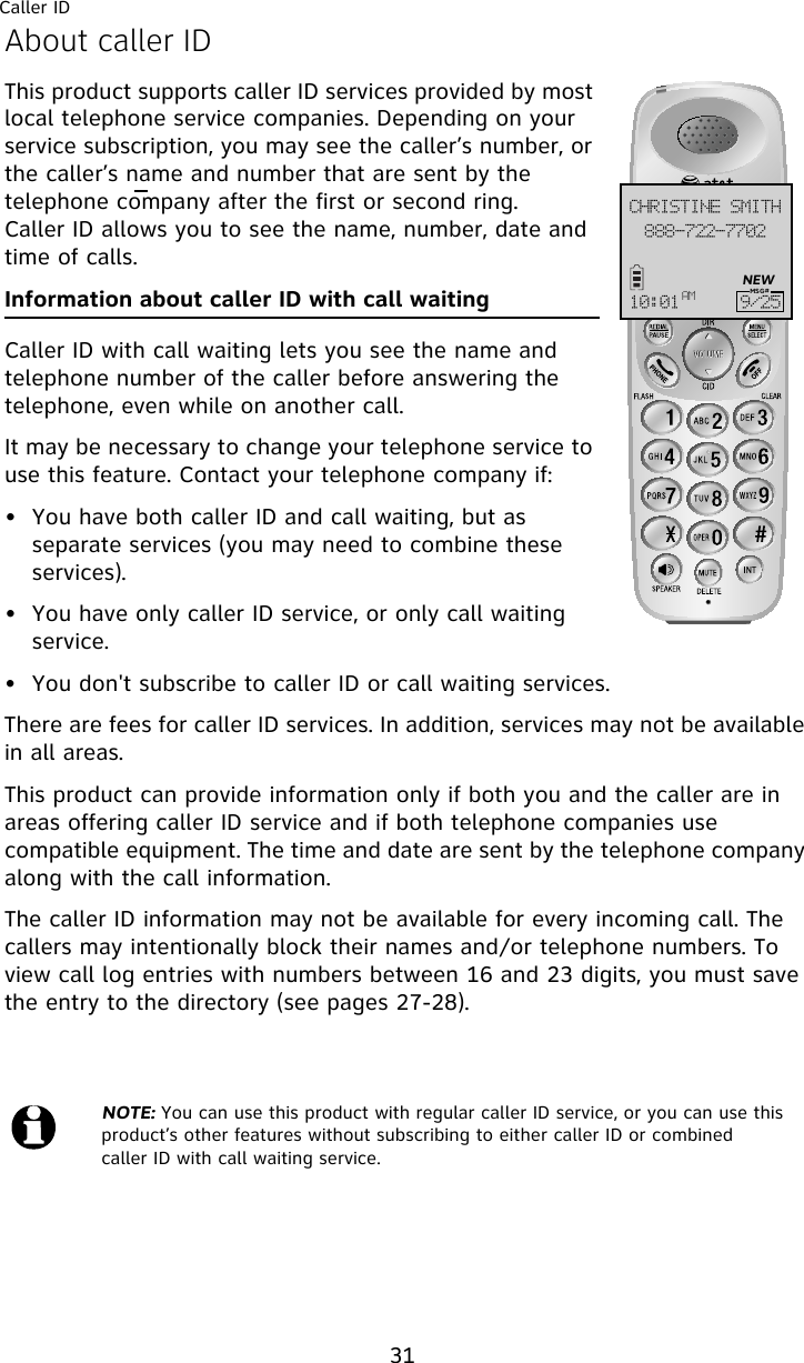 Caller ID31About caller IDThis product supports caller ID services provided by most local telephone service companies. Depending on your service subscription, you may see the caller’s number, or the caller’s name and number that are sent by the telephone company after the first or second ring. Caller ID allows you to see the name, number, date and time of calls.Information about caller ID with call waitingCaller ID with call waiting lets you see the name and telephone number of the caller before answering the telephone, even while on another call.It may be necessary to change your telephone service to use this feature. Contact your telephone company if:• You have both caller ID and call waiting, but as separate services (you may need to combine these services).• You have only caller ID service, or only call waiting service.• You don&apos;t subscribe to caller ID or call waiting services.There are fees for caller ID services. In addition, services may not be available in all areas.This product can provide information only if both you and the caller are in areas offering caller ID service and if both telephone companies use compatible equipment. The time and date are sent by the telephone company along with the call information.The caller ID information may not be available for every incoming call. The callers may intentionally block their names and/or telephone numbers. To view call log entries with numbers between 16 and 23 digits, you must save the entry to the directory (see pages 27-28).NOTE: You can use this product with regular caller ID service, or you can use this product’s other features without subscribing to either caller ID or combined caller ID with call waiting service.999.833.8813DISJTUJOF!TNJUI21;12 BN :036NEWMSG#
