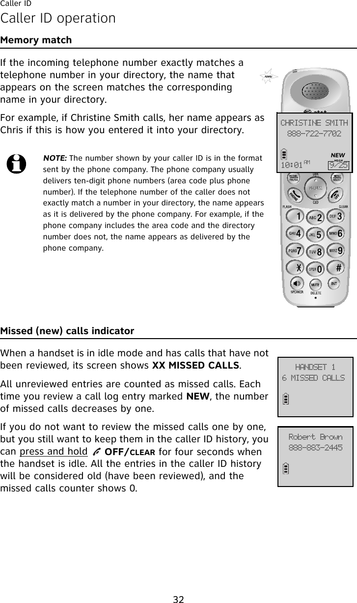 Caller ID32Caller ID operationMemory matchIf the incoming telephone number exactly matches a telephone number in your directory, the name that appears on the screen matches the corresponding name in your directory.For example, if Christine Smith calls, her name appears as Chris if this is how you entered it into your directory.Missed (new) calls indicatorWhen a handset is in idle mode and has calls that have not been reviewed, its screen shows XX MISSED CALLS. All unreviewed entries are counted as missed calls. Each time you review a call log entry marked NEW, the number of missed calls decreases by one. If you do not want to review the missed calls one by one, but you still want to keep them in the caller ID history, you can press and hold     OFF/CLEAR for four seconds when the handset is idle. All the entries in the caller ID history will be considered old (have been reviewed), and the missed calls counter shows 0.NOTE: The number shown by your caller ID is in the format sent by the phone company. The phone company usually delivers ten-digit phone numbers (area code plus phone number). If the telephone number of the caller does not exactly match a number in your directory, the name appears as it is delivered by the phone company. For example, if the phone company includes the area code and the directory number does not, the name appears as delivered by the phone company.999.833.8813DISJTUJOF!TNJUI21;12 BN :036NEWMSG#7!NJTTFE!DBMMT!IBOETFU!2999.994.3556Spcfsu!Cspxo