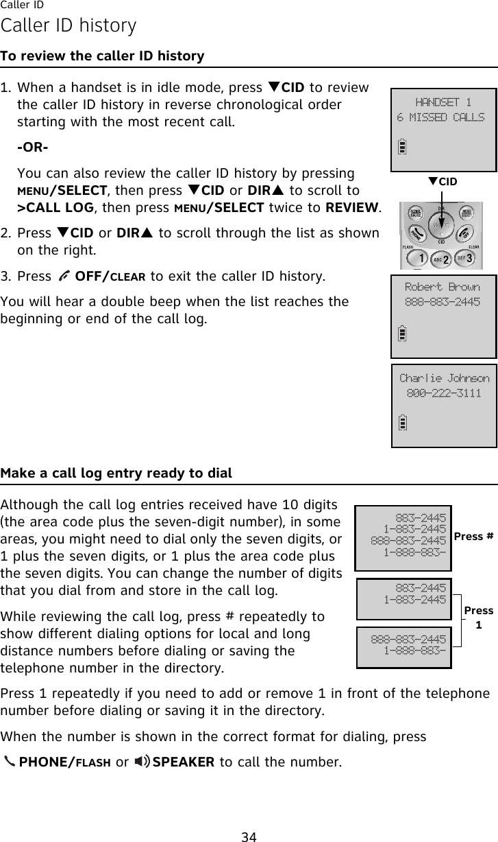 Caller ID34Caller ID historyTo review the caller ID history1. When a handset is in idle mode, press TCID to review the caller ID history in reverse chronological order starting with the most recent call.-OR-You can also review the caller ID history by pressing MENU/SELECT, then press TCID or DIRS to scroll to &gt;CALL LOG, then press MENU/SELECT twice to REVIEW.2. Press TCID or DIRS to scroll through the list as shown on the right.3. Press     OFF/CLEAR to exit the caller ID history.You will hear a double beep when the list reaches the beginning or end of the call log.Make a call log entry ready to dialAlthough the call log entries received have 10 digits (the area code plus the seven-digit number), in some areas, you might need to dial only the seven digits, or 1 plus the seven digits, or 1 plus the area code plus the seven digits. You can change the number of digits that you dial from and store in the call log. While reviewing the call log, press # repeatedly to show different dialing options for local and long distance numbers before dialing or saving the telephone number in the directory.Press 1 repeatedly if you need to add or remove 1 in front of the telephone number before dialing or saving it in the directory.When the number is shown in the correct format for dialing, press     PHONE/FLASH or     SPEAKER to call the number.7!NJTTFE!DBMMT!IBOETFU!2999.994.3556Spcfsu!Cspxo911.333.4222Dibsmjf!KpiotpoTCID994.35562.994.3556999.994.35562.999.994.994.35562.994.3556999.994.35562.999.994.Press #Press 1