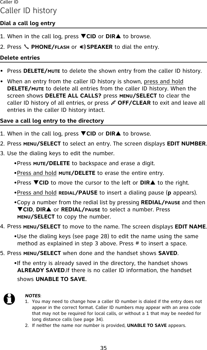 Caller ID35Caller ID historyDial a call log entry1. When in the call log, press TCID or DIRS to browse.2. Press     PHONE/FLASH or     SPEAKER to dial the entry.Delete entries• Press DELETE/MUTE to delete the shown entry from the caller ID history.• When an entry from the caller ID history is shown, press and hold DELETE/MUTE to delete all entries from the caller ID history. When the screen shows DELETE ALL CALLS? press MENU/SELECT to clear the caller ID history of all entries, or press     OFF/CLEAR to exit and leave all entries in the caller ID history intact.Save a call log entry to the directory1. When in the call log, press TCID or DIRS to browse.2. Press MENU/SELECT to select an entry. The screen displays EDIT NUMBER.3. Use the dialing keys to edit the number.•Press MUTE/DELETE to backspace and erase a digit.•Press and hold MUTE/DELETE to erase the entire entry.•Press TCID to move the cursor to the left or DIRS to the right.•Press and hold REDIAL/PAUSE to insert a dialing pause (p appears).•Copy a number from the redial list by pressing REDIAL/PAUSE and then TCID, DIRS or REDIAL/PAUSE to select a number. Press MENU/SELECT to copy the number.4. Press MENU/SELECT to move to the name. The screen displays EDIT NAME.•Use the dialing keys (see page 28) to edit the name using the same method as explained in step 3 above. Press # to insert a space.5. Press MENU/SELECT when done and the handset shows SAVED.•If the entry is already saved in the directory, the handset shows ALREADY SAVED.If there is no caller ID information, the handset shows UNABLE TO SAVE.NOTES: 1.  You may need to change how a caller ID number is dialed if the entry does not appear in the correct format. Caller ID numbers may appear with an area code that may not be required for local calls, or without a 1 that may be needed for long distance calls (see page 34).2.  If neither the name nor number is provided, UNABLE TO SAVE appears.