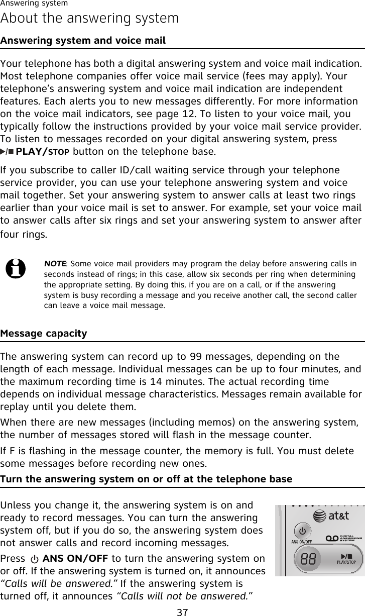 Answering system37About the answering systemAnswering system and voice mailYour telephone has both a digital answering system and voice mail indication. Most telephone companies offer voice mail service (fees may apply). Your telephone’s answering system and voice mail indication are independent features. Each alerts you to new messages differently. For more information on the voice mail indicators, see page 12. To listen to your voice mail, you typically follow the instructions provided by your voice mail service provider. To listen to messages recorded on your digital answering system, press       PLAY/STOP button on the telephone base.If you subscribe to caller ID/call waiting service through your telephone service provider, you can use your telephone answering system and voice mail together. Set your answering system to answer calls at least two rings earlier than your voice mail is set to answer. For example, set your voice mail to answer calls after six rings and set your answering system to answer after four rings.Message capacityThe answering system can record up to 99 messages, depending on the length of each message. Individual messages can be up to four minutes, and the maximum recording time is 14 minutes. The actual recording time depends on individual message characteristics. Messages remain available for replay until you delete them.When there are new messages (including memos) on the answering system, the number of messages stored will flash in the message counter.If F is flashing in the message counter, the memory is full. You must delete some messages before recording new ones.Turn the answering system on or off at the telephone baseUnless you change it, the answering system is on and ready to record messages. You can turn the answering system off, but if you do so, the answering system does not answer calls and record incoming messages.Press     ANS ON/OFF to turn the answering system on or off. If the answering system is turned on, it announces “Calls will be answered.” If the answering system is turned off, it announces “Calls will not be answered.”NOTE: Some voice mail providers may program the delay before answering calls in seconds instead of rings; in this case, allow six seconds per ring when determining the appropriate setting. By doing this, if you are on a call, or if the answering system is busy recording a message and you receive another call, the second caller can leave a voice mail message.