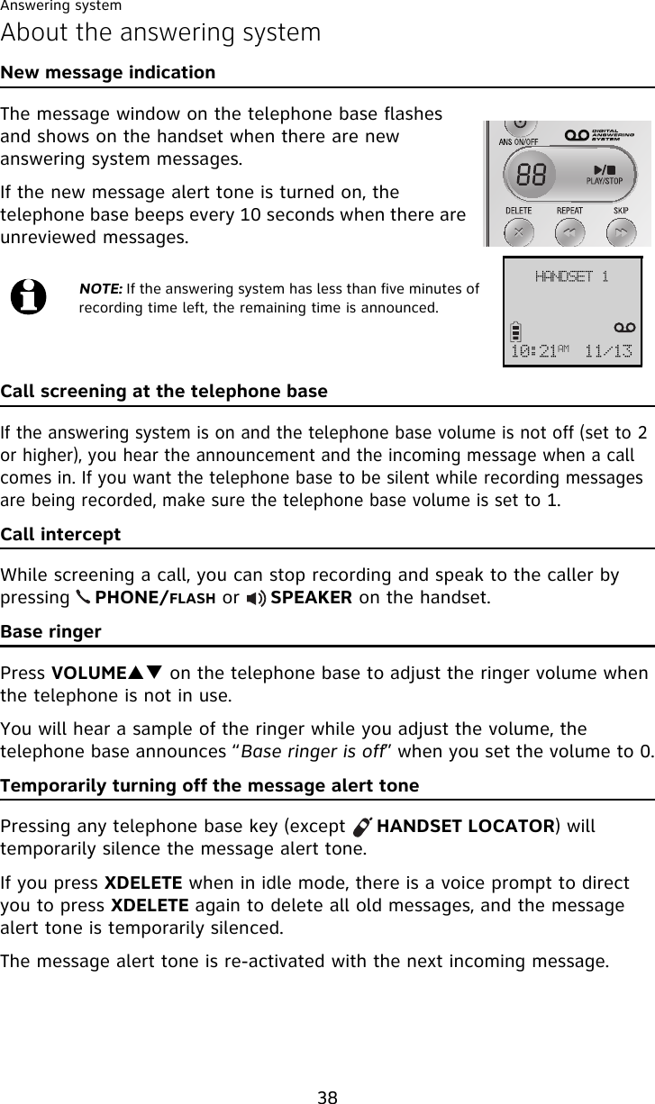 Answering system38About the answering systemNew message indicationThe message window on the telephone base flashes and shows on the handset when there are new answering system messages.If the new message alert tone is turned on, the telephone base beeps every 10 seconds when there are unreviewed messages.Call screening at the telephone baseIf the answering system is on and the telephone base volume is not off (set to 2 or higher), you hear the announcement and the incoming message when a call comes in. If you want the telephone base to be silent while recording messages are being recorded, make sure the telephone base volume is set to 1.Call interceptWhile screening a call, you can stop recording and speak to the caller by pressing    PHONE/FLASH or     SPEAKER on the handset.Base ringerPress VOLUMEST on the telephone base to adjust the ringer volume when the telephone is not in use.You will hear a sample of the ringer while you adjust the volume, the telephone base announces “Base ringer is off” when you set the volume to 0.Temporarily turning off the message alert tonePressing any telephone base key (except     HANDSET LOCATOR) will temporarily silence the message alert tone. If you press XDELETE when in idle mode, there is a voice prompt to direct you to press XDELETE again to delete all old messages, and the message alert tone is temporarily silenced. The message alert tone is re-activated with the next incoming message.NOTE: If the answering system has less than five minutes of recording time left, the remaining time is announced.IBOETFU!221;32BN 22024