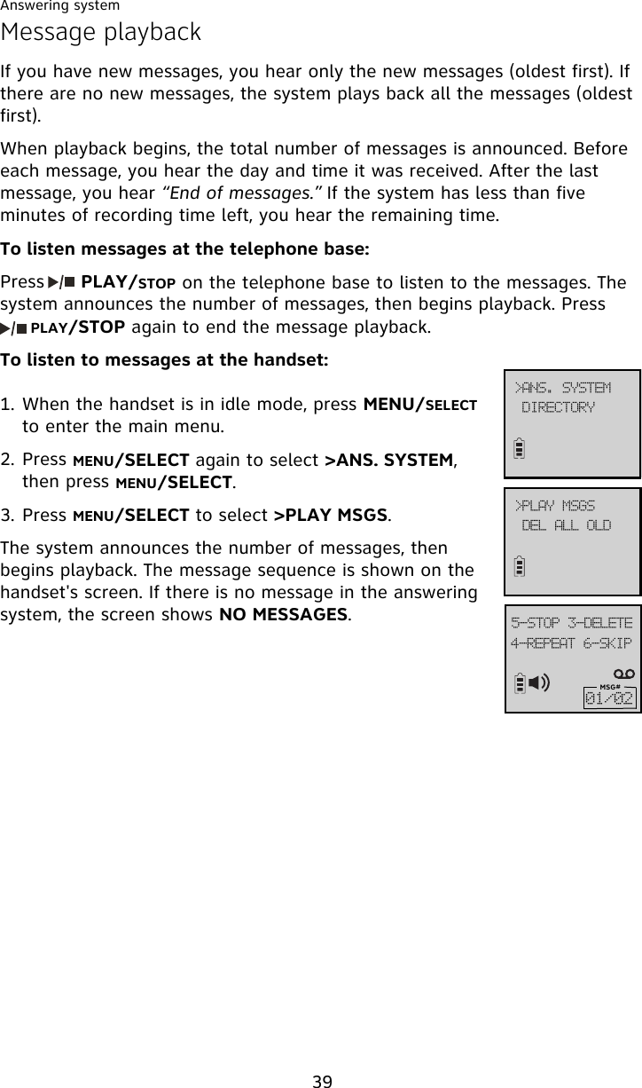 Answering system39Message playbackIf you have new messages, you hear only the new messages (oldest first). If there are no new messages, the system plays back all the messages (oldest first).  When playback begins, the total number of messages is announced. Before each message, you hear the day and time it was received. After the last message, you hear “End of messages.” If the system has less than five minutes of recording time left, you hear the remaining time.To listen messages at the telephone base:Press      PLAY/STOP on the telephone base to listen to the messages. The system announces the number of messages, then begins playback. Press     PLAY/STOP again to end the message playback.To listen to messages at the handset:1. When the handset is in idle mode, press MENU/SELECT to enter the main menu.2. Press MENU/SELECT again to select &gt;ANS. SYSTEM, then press MENU/SELECT.3. Press MENU/SELECT to select &gt;PLAY MSGS.The system announces the number of messages, then begins playback. The message sequence is shown on the handset&apos;s screen. If there is no message in the answering system, the screen shows NO MESSAGES.5.SFQFBU!7.TLJQ6.TUPQ!4.EFMFUFMSG#12013?QMBZ!NTHTEFM!BMM!PME?BOT/!TZTUFNEJSFDUPSZ