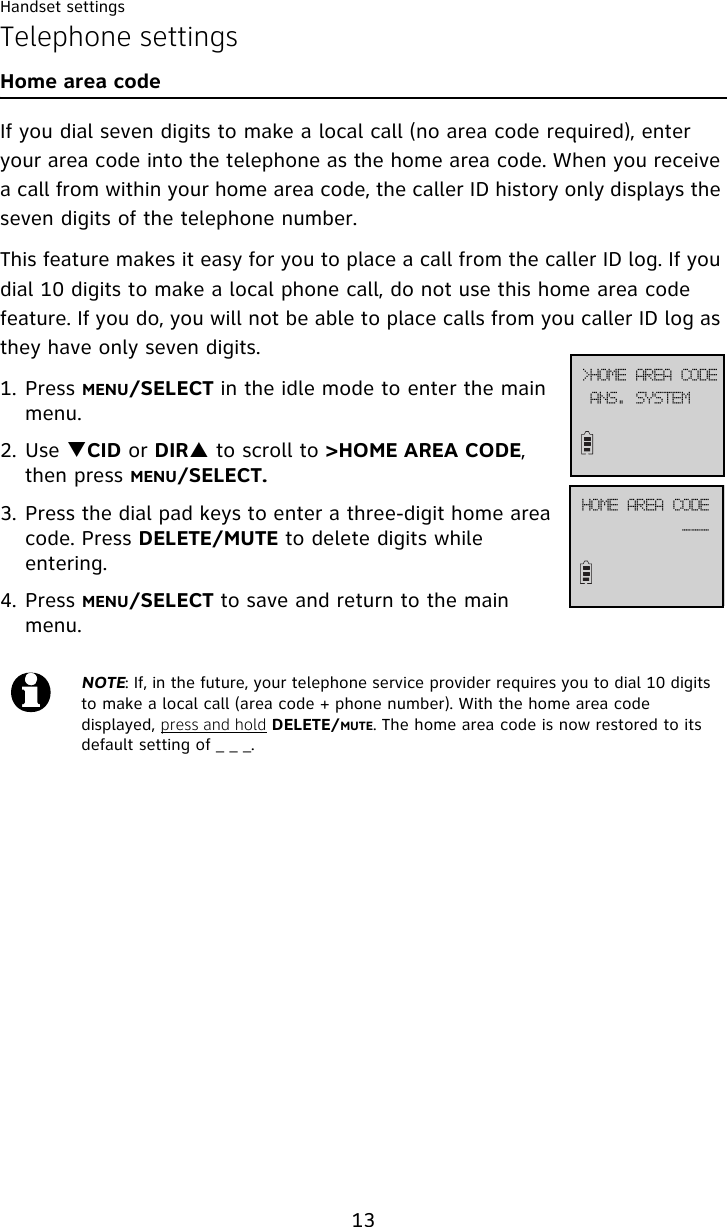 Handset settings13Telephone settingsHome area codeIf you dial seven digits to make a local call (no area code required), enter your area code into the telephone as the home area code. When you receive a call from within your home area code, the caller ID history only displays the seven digits of the telephone number.This feature makes it easy for you to place a call from the caller ID log. If you dial 10 digits to make a local phone call, do not use this home area code feature. If you do, you will not be able to place calls from you caller ID log as they have only seven digits.1. Press MENU/SELECT in the idle mode to enter the main menu.2. Use TCID or DIRS to scroll to &gt;HOME AREA CODE, then press MENU/SELECT.3. Press the dial pad keys to enter a three-digit home area code. Press DELETE/MUTE to delete digits while entering.4. Press MENU/SELECT to save and return to the main menu.NOTE: If, in the future, your telephone service provider requires you to dial 10 digits to make a local call (area code + phone number). With the home area code displayed, press and hold DELETE/MUTE. The home area code is now restored to its default setting of _ _ _.BOT/!TZTUFN?IPNF!BSFB!DPEFIPNF!BSFB!DPEF```