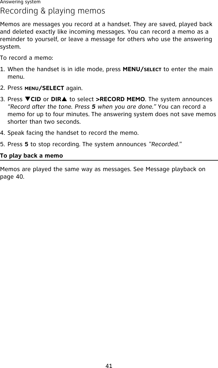 Answering system41Recording &amp; playing memosMemos are messages you record at a handset. They are saved, played back and deleted exactly like incoming messages. You can record a memo as a reminder to yourself, or leave a message for others who use the answering system.To record a memo:1. When the handset is in idle mode, press MENU/SELECT to enter the main menu.2. Press MENU/SELECT again.3. Press TCID or DIRS to select &gt;RECORD MEMO. The system announces “Record after the tone. Press 5 when you are done.” You can record a memo for up to four minutes. The answering system does not save memos shorter than two seconds.4. Speak facing the handset to record the memo.5. Press 5 to stop recording. The system announces &quot;Recorded.&quot;To play back a memoMemos are played the same way as messages. See Message playback on page 40.