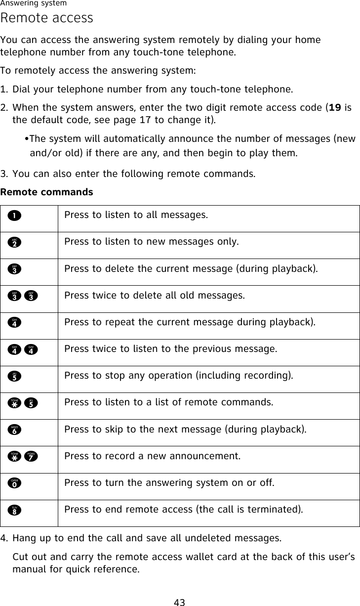 Answering system43Remote accessYou can access the answering system remotely by dialing your home telephone number from any touch-tone telephone.To remotely access the answering system:1. Dial your telephone number from any touch-tone telephone.2. When the system answers, enter the two digit remote access code (19 is the default code, see page 17 to change it).•The system will automatically announce the number of messages (new and/or old) if there are any, and then begin to play them.3. You can also enter the following remote commands.Remote commands4. Hang up to end the call and save all undeleted messages.Cut out and carry the remote access wallet card at the back of this user’s manual for quick reference.1Press to listen to all messages.2Press to listen to new messages only.3Press to delete the current message (during playback).33 Press twice to delete all old messages.4Press to repeat the current message during playback).44 Press twice to listen to the previous message.5Press to stop any operation (including recording).*5 Press to listen to a list of remote commands.6Press to skip to the next message (during playback).*7 Press to record a new announcement.0Press to turn the answering system on or off. 8Press to end remote access (the call is terminated).