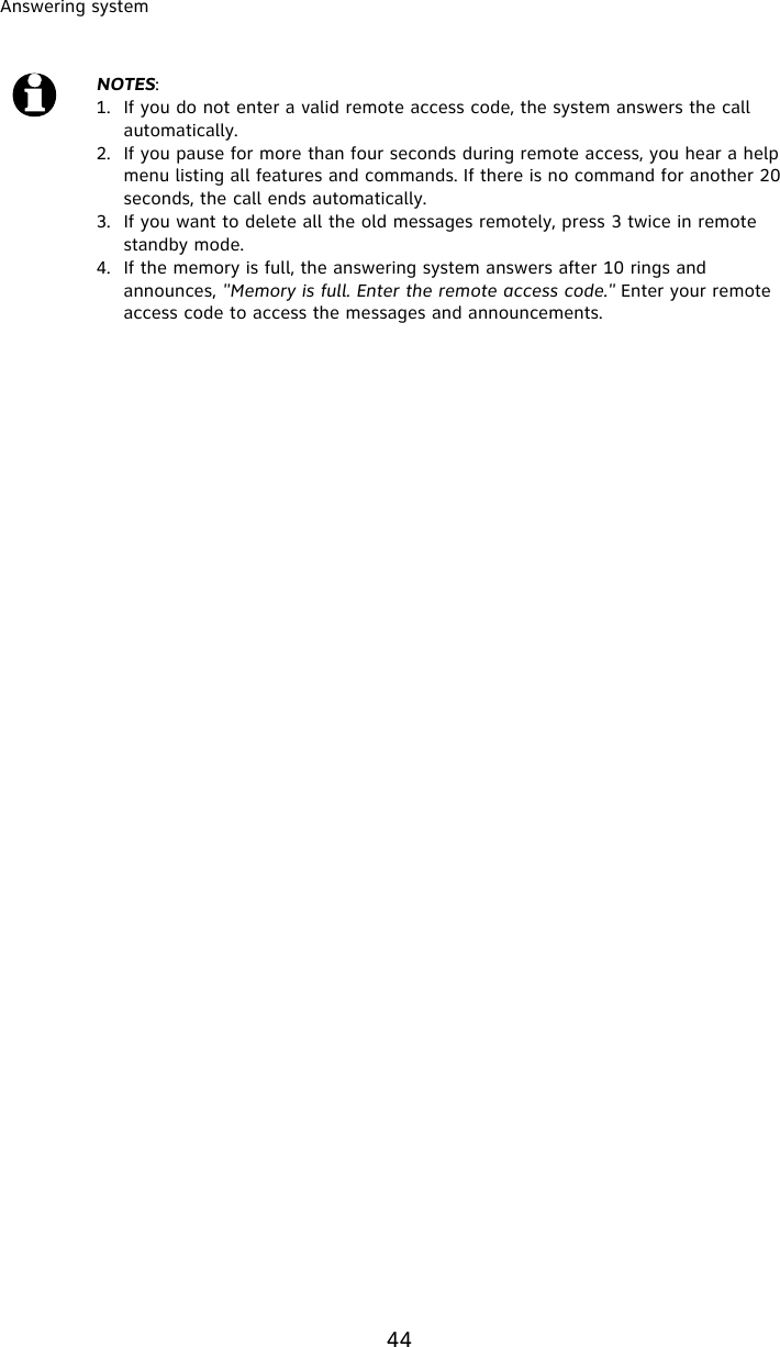 Answering system44NOTES:1. If you do not enter a valid remote access code, the system answers the call automatically. 2. If you pause for more than four seconds during remote access, you hear a help menu listing all features and commands. If there is no command for another 20 seconds, the call ends automatically.3. If you want to delete all the old messages remotely, press 3 twice in remote standby mode. 4. If the memory is full, the answering system answers after 10 rings and announces, &quot;Memory is full. Enter the remote access code.&quot; Enter your remote access code to access the messages and announcements.