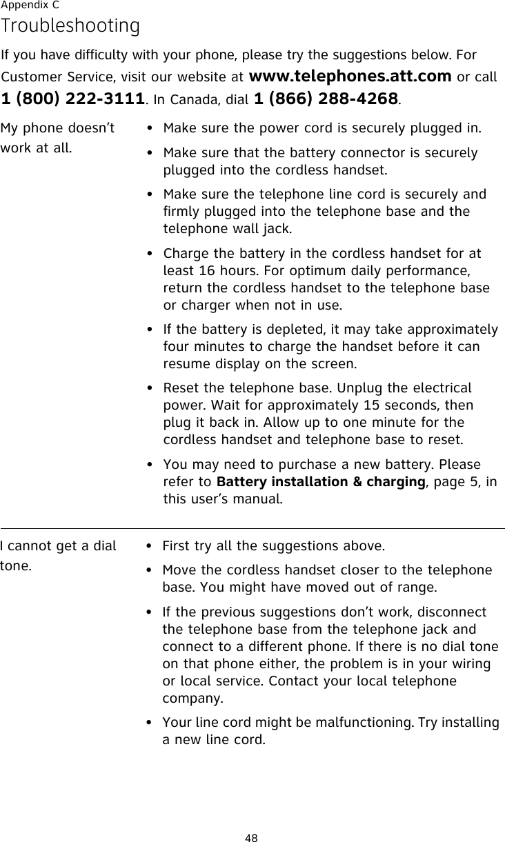 Appendix C48TroubleshootingIf you have difficulty with your phone, please try the suggestions below. For Customer Service, visit our website at www.telephones.att.com or call 1 (800) 222-3111. In Canada, dial 1 (866) 288-4268. My phone doesn’t work at all.• Make sure the power cord is securely plugged in.• Make sure that the battery connector is securely plugged into the cordless handset.• Make sure the telephone line cord is securely and firmly plugged into the telephone base and the telephone wall jack.• Charge the battery in the cordless handset for at least 16 hours. For optimum daily performance, return the cordless handset to the telephone base or charger when not in use.• If the battery is depleted, it may take approximately four minutes to charge the handset before it can resume display on the screen.• Reset the telephone base. Unplug the electrical power. Wait for approximately 15 seconds, then plug it back in. Allow up to one minute for the cordless handset and telephone base to reset.• You may need to purchase a new battery. Please refer to Battery installation &amp; charging, page 5, in this user’s manual.I cannot get a dial tone.• First try all the suggestions above.• Move the cordless handset closer to the telephone base. You might have moved out of range.• If the previous suggestions don’t work, disconnect the telephone base from the telephone jack and connect to a different phone. If there is no dial tone on that phone either, the problem is in your wiring or local service. Contact your local telephone company.• Your line cord might be malfunctioning. Try installing a new line cord.