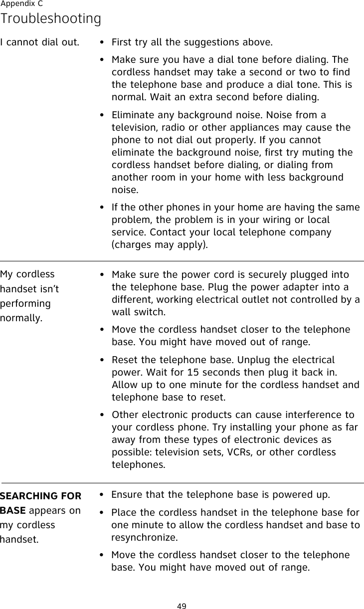 Appendix C49TroubleshootingI cannot dial out. • First try all the suggestions above.• Make sure you have a dial tone before dialing. The cordless handset may take a second or two to find the telephone base and produce a dial tone. This is normal. Wait an extra second before dialing.• Eliminate any background noise. Noise from a television, radio or other appliances may cause the phone to not dial out properly. If you cannot eliminate the background noise, first try muting the cordless handset before dialing, or dialing from another room in your home with less background noise.• If the other phones in your home are having the same problem, the problem is in your wiring or local service. Contact your local telephone company (charges may apply).My cordless handset isn’t performing normally.• Make sure the power cord is securely plugged into the telephone base. Plug the power adapter into a different, working electrical outlet not controlled by a wall switch.• Move the cordless handset closer to the telephone base. You might have moved out of range.• Reset the telephone base. Unplug the electrical power. Wait for 15 seconds then plug it back in. Allow up to one minute for the cordless handset and telephone base to reset.• Other electronic products can cause interference to your cordless phone. Try installing your phone as far away from these types of electronic devices as possible: television sets, VCRs, or other cordless telephones.SEARCHING FOR BASE appears on my cordless handset.• Ensure that the telephone base is powered up.• Place the cordless handset in the telephone base for one minute to allow the cordless handset and base to resynchronize.• Move the cordless handset closer to the telephone base. You might have moved out of range.