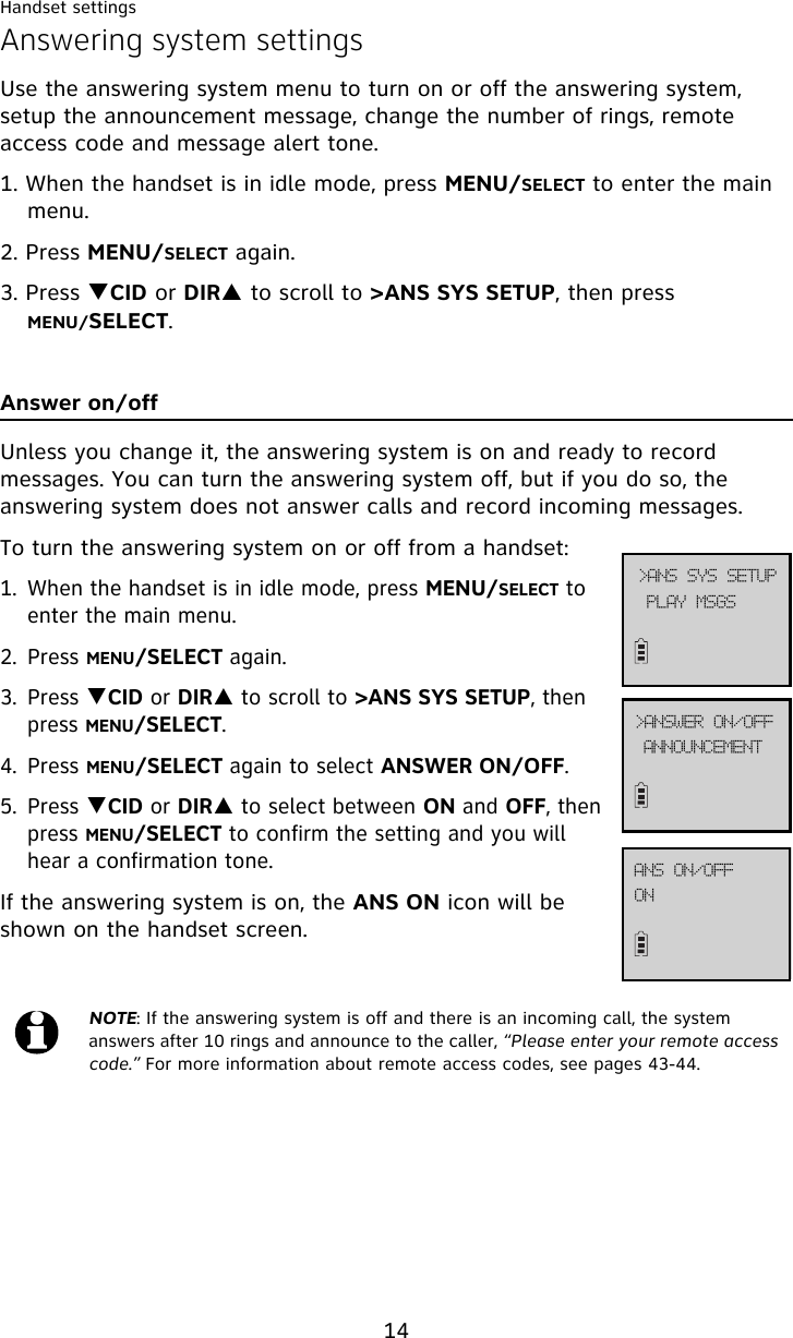 Handset settings14Answering system settingsUse the answering system menu to turn on or off the answering system, setup the announcement message, change the number of rings, remote access code and message alert tone.1. When the handset is in idle mode, press MENU/SELECT to enter the main menu.2. Press MENU/SELECT again.3. Press TCID or DIRS to scroll to &gt;ANS SYS SETUP, then press MENU/SELECT.Answer on/offUnless you change it, the answering system is on and ready to record messages. You can turn the answering system off, but if you do so, the answering system does not answer calls and record incoming messages.To turn the answering system on or off from a handset:1. When the handset is in idle mode, press MENU/SELECT to enter the main menu.2. Press MENU/SELECT again.3. Press TCID or DIRS to scroll to &gt;ANS SYS SETUP, then press MENU/SELECT.4. Press MENU/SELECT again to select ANSWER ON/OFF.5. Press TCID or DIRS to select between ON and OFF, then press MENU/SELECT to confirm the setting and you will hear a confirmation tone. If the answering system is on, the ANS ON icon will be shown on the handset screen. NOTE: If the answering system is off and there is an incoming call, the system answers after 10 rings and announce to the caller, “Please enter your remote access code.” For more information about remote access codes, see pages 43-44.BOOPVODFNFOU?BOTXFS!PO0PGGPOBOT!PO0PGGQMBZ!NTHT?BOT!TZT!TFUVQ