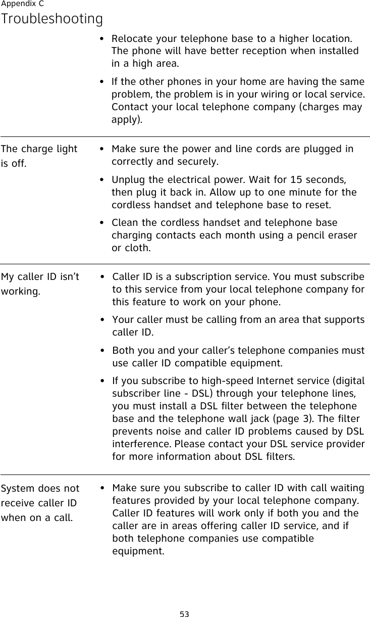 Appendix C53Troubleshooting• Relocate your telephone base to a higher location. The phone will have better reception when installed in a high area.• If the other phones in your home are having the same problem, the problem is in your wiring or local service. Contact your local telephone company (charges may apply).The charge light is off.• Make sure the power and line cords are plugged in correctly and securely.• Unplug the electrical power. Wait for 15 seconds, then plug it back in. Allow up to one minute for the cordless handset and telephone base to reset.• Clean the cordless handset and telephone base charging contacts each month using a pencil eraser or cloth.My caller ID isn’t working.• Caller ID is a subscription service. You must subscribe to this service from your local telephone company for this feature to work on your phone.• Your caller must be calling from an area that supports caller ID.• Both you and your caller’s telephone companies must use caller ID compatible equipment.• If you subscribe to high-speed Internet service (digital subscriber line - DSL) through your telephone lines, you must install a DSL filter between the telephone base and the telephone wall jack (page 3). The filter prevents noise and caller ID problems caused by DSL interference. Please contact your DSL service provider for more information about DSL filters.System does not receive caller ID when on a call.• Make sure you subscribe to caller ID with call waiting features provided by your local telephone company. Caller ID features will work only if both you and the caller are in areas offering caller ID service, and if both telephone companies use compatible equipment.