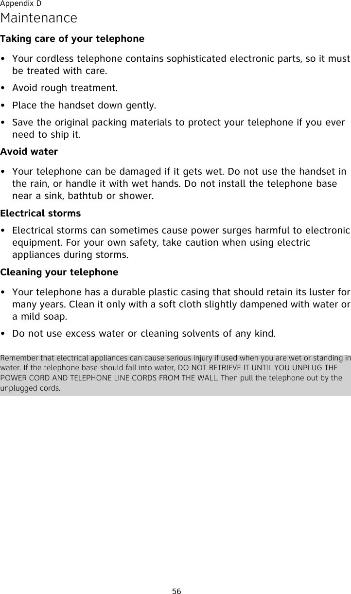 Appendix D56MaintenanceTaking care of your telephone• Your cordless telephone contains sophisticated electronic parts, so it must be treated with care.• Avoid rough treatment. • Place the handset down gently. • Save the original packing materials to protect your telephone if you ever need to ship it.Avoid water• Your telephone can be damaged if it gets wet. Do not use the handset in the rain, or handle it with wet hands. Do not install the telephone base near a sink, bathtub or shower.Electrical storms• Electrical storms can sometimes cause power surges harmful to electronic equipment. For your own safety, take caution when using electric appliances during storms.Cleaning your telephone• Your telephone has a durable plastic casing that should retain its luster for many years. Clean it only with a soft cloth slightly dampened with water or a mild soap.• Do not use excess water or cleaning solvents of any kind.Remember that electrical appliances can cause serious injury if used when you are wet or standing in water. If the telephone base should fall into water, DO NOT RETRIEVE IT UNTIL YOU UNPLUG THE POWER CORD AND TELEPHONE LINE CORDS FROM THE WALL. Then pull the telephone out by the unplugged cords.