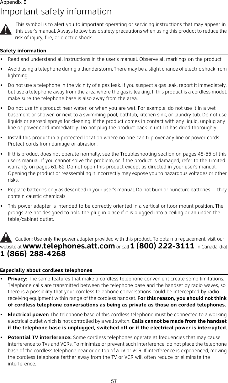 Appendix E57Important safety informationThis symbol is to alert you to important operating or servicing instructions that may appear in this user’s manual. Always follow basic safety precautions when using this product to reduce the risk of injury, fire, or electric shock.Safety information• Read and understand all instructions in the user’s manual. Observe all markings on the product.• Avoid using a telephone during a thunderstorm. There may be a slight chance of electric shock from lightning.• Do not use a telephone in the vicinity of a gas leak. If you suspect a gas leak, report it immediately, but use a telephone away from the area where the gas is leaking. If this product is a cordless model, make sure the telephone base is also away from the area.• Do not use this product near water, or when you are wet. For example, do not use it in a wet basement or shower, or next to a swimming pool, bathtub, kitchen sink, or laundry tub. Do not use liquids or aerosol sprays for cleaning. If the product comes in contact with any liquid, unplug any line or power cord immediately. Do not plug the product back in until it has dried thoroughly.• Install this product in a protected location where no one can trip over any line or power cords. Protect cords from damage or abrasion.• If this product does not operate normally, see the Troubleshooting section on pages 48-55 of this user’s manual. If you cannot solve the problem, or if the product is damaged, refer to the Limited warranty on pages 61-62. Do not open this product except as directed in your user’s manual. Opening the product or reassembling it incorrectly may expose you to hazardous voltages or other risks.• Replace batteries only as described in your user’s manual. Do not burn or puncture batteries — they contain caustic chemicals.• This power adapter is intended to be correctly oriented in a vertical or floor mount position. The prongs are not designed to hold the plug in place if it is plugged into a ceiling or an under-the-table/cabinet outlet.          Caution: Use only the power adapter provided with this product. To obtain a replacement, visit our website at www.telephones.att.com or call 1 (800) 222-3111. In Canada, dial 1 (866) 288-4268.Especially about cordless telephones•Privacy: The same features that make a cordless telephone convenient create some limitations. Telephone calls are transmitted between the telephone base and the handset by radio waves, so there is a possibility that your cordless telephone conversations could be intercepted by radio receiving equipment within range of the cordless handset. For this reason, you should not think of cordless telephone conversations as being as private as those on corded telephones.•Electrical power: The telephone base of this cordless telephone must be connected to a working electrical outlet which is not controlled by a wall switch. Calls cannot be made from the handset if the telephone base is unplugged, switched off or if the electrical power is interrupted.•Potential TV interference: Some cordless telephones operate at frequencies that may cause interference to TVs and VCRs. To minimize or prevent such interference, do not place the telephone base of the cordless telephone near or on top of a TV or VCR. If interference is experienced, moving the cordless telephone farther away from the TV or VCR will often reduce or eliminate the interference. 