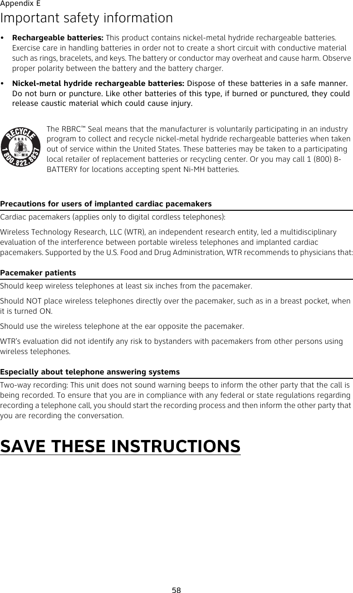 Appendix E58Important safety information•Rechargeable batteries: This product contains nickel-metal hydride rechargeable batteries. Exercise care in handling batteries in order not to create a short circuit with conductive material such as rings, bracelets, and keys. The battery or conductor may overheat and cause harm. Observe proper polarity between the battery and the battery charger.•Nickel-metal hydride rechargeable batteries: Dispose of these batteries in a safe manner. Do not burn or puncture. Like other batteries of this type, if burned or punctured, they could release caustic material which could cause injury.The RBRC™ Seal means that the manufacturer is voluntarily participating in an industry program to collect and recycle nickel-metal hydride rechargeable batteries when taken out of service within the United States. These batteries may be taken to a participating local retailer of replacement batteries or recycling center. Or you may call 1 (800) 8-BATTERY for locations accepting spent Ni-MH batteries. Precautions for users of implanted cardiac pacemakersCardiac pacemakers (applies only to digital cordless telephones): Wireless Technology Research, LLC (WTR), an independent research entity, led a multidisciplinary evaluation of the interference between portable wireless telephones and implanted cardiac pacemakers. Supported by the U.S. Food and Drug Administration, WTR recommends to physicians that:Pacemaker patientsShould keep wireless telephones at least six inches from the pacemaker.Should NOT place wireless telephones directly over the pacemaker, such as in a breast pocket, when it is turned ON.Should use the wireless telephone at the ear opposite the pacemaker.WTR’s evaluation did not identify any risk to bystanders with pacemakers from other persons using wireless telephones.Especially about telephone answering systemsTwo-way recording: This unit does not sound warning beeps to inform the other party that the call is being recorded. To ensure that you are in compliance with any federal or state regulations regarding recording a telephone call, you should start the recording process and then inform the other party that you are recording the conversation.SAVE THESE INSTRUCTIONS