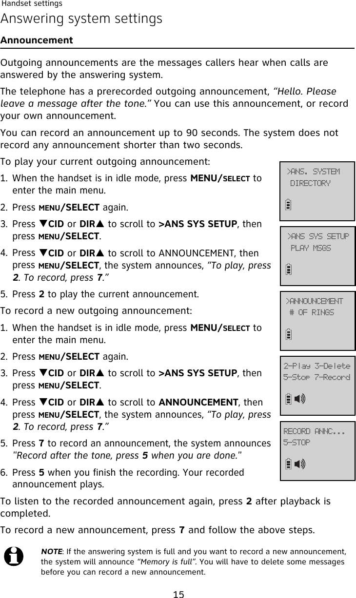 Handset settings15Answering system settingsAnnouncementOutgoing announcements are the messages callers hear when calls are answered by the answering system.The telephone has a prerecorded outgoing announcement, “Hello. Please leave a message after the tone.” You can use this announcement, or record your own announcement.You can record an announcement up to 90 seconds. The system does not record any announcement shorter than two seconds.To play your current outgoing announcement:1. When the handset is in idle mode, press MENU/SELECT to enter the main menu.2. Press MENU/SELECT again.3. Press TCID or DIRS to scroll to &gt;ANS SYS SETUP, then press MENU/SELECT.4. Press TCID or DIRS to scroll to ANNOUNCEMENT, then press MENU/SELECT, the system announces, “To play, press 2. To record, press 7.”5. Press 2 to play the current announcement.To record a new outgoing announcement:1. When the handset is in idle mode, press MENU/SELECT to enter the main menu.2. Press MENU/SELECT again.3. Press TCID or DIRS to scroll to &gt;ANS SYS SETUP, then press MENU/SELECT.4. Press TCID or DIRS to scroll to ANNOUNCEMENT, then press MENU/SELECT, the system announces, “To play, press 2. To record, press 7.”5. Press 7 to record an announcement, the system announces &quot;Record after the tone, press 5 when you are done.&quot;6. Press 5 when you finish the recording. Your recorded announcement plays.To listen to the recorded announcement again, press 2 after playback is completed. To record a new announcement, press 7 and follow the above steps.NOTE: If the answering system is full and you want to record a new announcement, the system will announce “Memory is full”. You will have to delete some messages before you can record a new announcement.QMBZ!NTHT?BOT!TZT!TFUVQ$!PG!SJOHT?BOOPVODFNFOU6.Tupq!8.Sfdpse3.Qmbz!4.EfmfufEJSFDUPSZ?BOT/!TZTUFN6.TUPQSFDPSE!BOOD///