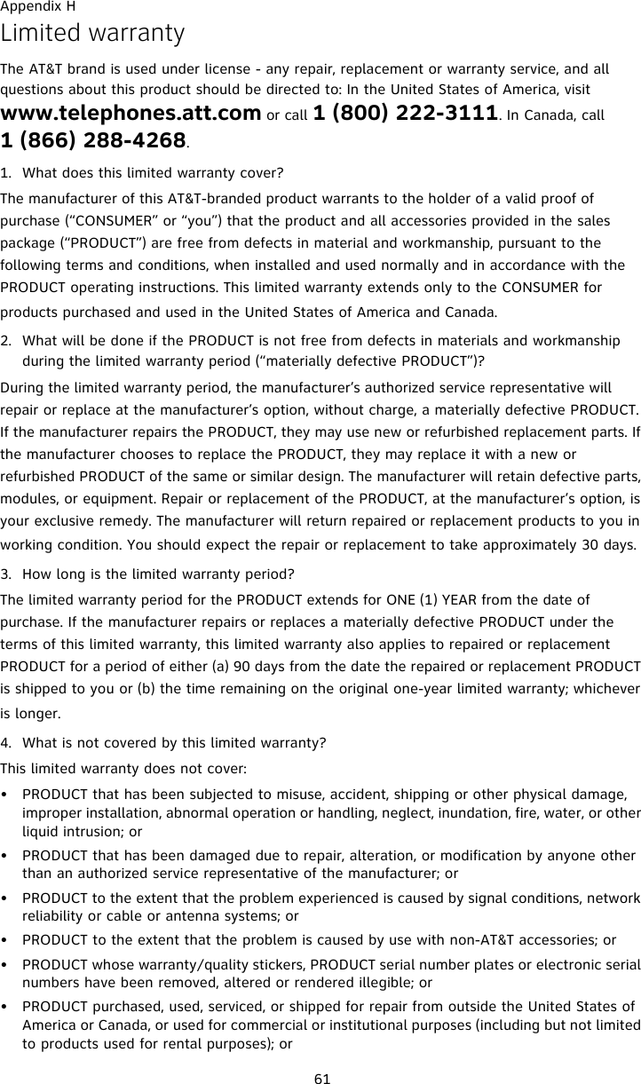 Appendix H61Limited warrantyThe AT&amp;T brand is used under license - any repair, replacement or warranty service, and all questions about this product should be directed to: In the United States of America, visit www.telephones.att.com or call 1 (800) 222-3111. In Canada, call 1 (866) 288-4268.1. What does this limited warranty cover?The manufacturer of this AT&amp;T-branded product warrants to the holder of a valid proof of purchase (“CONSUMER” or “you”) that the product and all accessories provided in the sales package (“PRODUCT”) are free from defects in material and workmanship, pursuant to the following terms and conditions, when installed and used normally and in accordance with the PRODUCT operating instructions. This limited warranty extends only to the CONSUMER for products purchased and used in the United States of America and Canada.2. What will be done if the PRODUCT is not free from defects in materials and workmanship during the limited warranty period (“materially defective PRODUCT”)?During the limited warranty period, the manufacturer’s authorized service representative will repair or replace at the manufacturer’s option, without charge, a materially defective PRODUCT. If the manufacturer repairs the PRODUCT, they may use new or refurbished replacement parts. If the manufacturer chooses to replace the PRODUCT, they may replace it with a new or refurbished PRODUCT of the same or similar design. The manufacturer will retain defective parts, modules, or equipment. Repair or replacement of the PRODUCT, at the manufacturer’s option, is your exclusive remedy. The manufacturer will return repaired or replacement products to you in working condition. You should expect the repair or replacement to take approximately 30 days.3. How long is the limited warranty period?The limited warranty period for the PRODUCT extends for ONE (1) YEAR from the date of purchase. If the manufacturer repairs or replaces a materially defective PRODUCT under the terms of this limited warranty, this limited warranty also applies to repaired or replacement PRODUCT for a period of either (a) 90 days from the date the repaired or replacement PRODUCT is shipped to you or (b) the time remaining on the original one-year limited warranty; whichever is longer.4. What is not covered by this limited warranty?This limited warranty does not cover:• PRODUCT that has been subjected to misuse, accident, shipping or other physical damage, improper installation, abnormal operation or handling, neglect, inundation, fire, water, or other liquid intrusion; or• PRODUCT that has been damaged due to repair, alteration, or modification by anyone other than an authorized service representative of the manufacturer; or• PRODUCT to the extent that the problem experienced is caused by signal conditions, network reliability or cable or antenna systems; or• PRODUCT to the extent that the problem is caused by use with non-AT&amp;T accessories; or• PRODUCT whose warranty/quality stickers, PRODUCT serial number plates or electronic serial numbers have been removed, altered or rendered illegible; or• PRODUCT purchased, used, serviced, or shipped for repair from outside the United States of America or Canada, or used for commercial or institutional purposes (including but not limited to products used for rental purposes); or