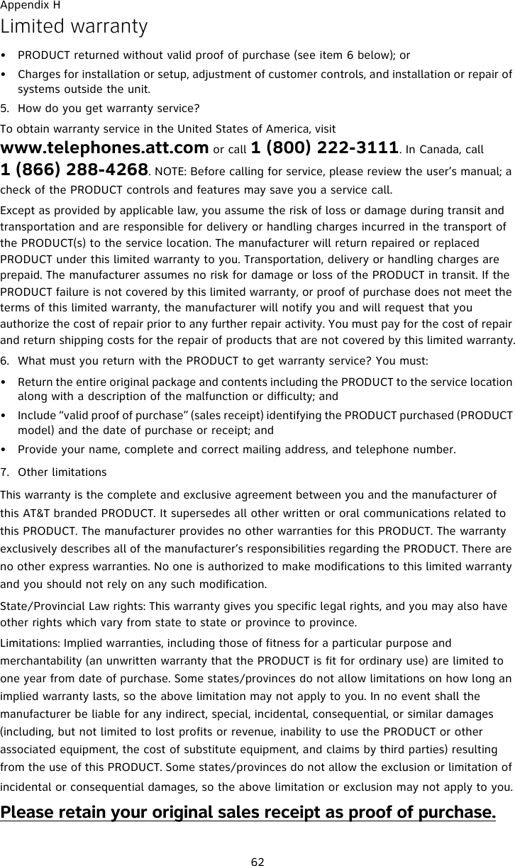Appendix H62Limited warranty• PRODUCT returned without valid proof of purchase (see item 6 below); or• Charges for installation or setup, adjustment of customer controls, and installation or repair of systems outside the unit.5. How do you get warranty service?To obtain warranty service in the United States of America, visit www.telephones.att.com or call 1 (800) 222-3111. In Canada, call 1 (866) 288-4268. NOTE: Before calling for service, please review the user’s manual; a check of the PRODUCT controls and features may save you a service call.Except as provided by applicable law, you assume the risk of loss or damage during transit and transportation and are responsible for delivery or handling charges incurred in the transport of the PRODUCT(s) to the service location. The manufacturer will return repaired or replaced PRODUCT under this limited warranty to you. Transportation, delivery or handling charges are prepaid. The manufacturer assumes no risk for damage or loss of the PRODUCT in transit. If the PRODUCT failure is not covered by this limited warranty, or proof of purchase does not meet the terms of this limited warranty, the manufacturer will notify you and will request that you authorize the cost of repair prior to any further repair activity. You must pay for the cost of repair and return shipping costs for the repair of products that are not covered by this limited warranty.6. What must you return with the PRODUCT to get warranty service? You must:• Return the entire original package and contents including the PRODUCT to the service location along with a description of the malfunction or difficulty; and• Include “valid proof of purchase” (sales receipt) identifying the PRODUCT purchased (PRODUCT model) and the date of purchase or receipt; and• Provide your name, complete and correct mailing address, and telephone number.7. Other limitationsThis warranty is the complete and exclusive agreement between you and the manufacturer of this AT&amp;T branded PRODUCT. It supersedes all other written or oral communications related to this PRODUCT. The manufacturer provides no other warranties for this PRODUCT. The warranty exclusively describes all of the manufacturer’s responsibilities regarding the PRODUCT. There are no other express warranties. No one is authorized to make modifications to this limited warranty and you should not rely on any such modification.State/Provincial Law rights: This warranty gives you specific legal rights, and you may also have other rights which vary from state to state or province to province.Limitations: Implied warranties, including those of fitness for a particular purpose and merchantability (an unwritten warranty that the PRODUCT is fit for ordinary use) are limited to one year from date of purchase. Some states/provinces do not allow limitations on how long an implied warranty lasts, so the above limitation may not apply to you. In no event shall the manufacturer be liable for any indirect, special, incidental, consequential, or similar damages (including, but not limited to lost profits or revenue, inability to use the PRODUCT or other associated equipment, the cost of substitute equipment, and claims by third parties) resulting from the use of this PRODUCT. Some states/provinces do not allow the exclusion or limitation of incidental or consequential damages, so the above limitation or exclusion may not apply to you.Please retain your original sales receipt as proof of purchase.