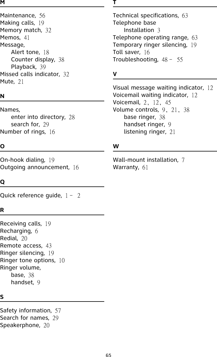 65MMaintenance, 56Making calls, 19Memory match, 32Memos, 41Message,Alert tone, 18Counter display, 38Playback, 39Missed calls indicator, 32Mute, 21NNames,enter into directory, 28search for, 29Number of rings, 16OOn-hook dialing, 19Outgoing announcement, 16QQuick reference guide, 1﹣2RReceiving calls, 19Recharging, 6Redial, 20Remote access, 43Ringer silencing, 19Ringer tone options, 10Ringer volume,base, 38handset, 9SSafety information, 57Search for names, 29Speakerphone, 20TTechnical specifications, 63Telephone baseInstallation 3Telephone operating range, 63Temporary ringer silencing, 19Toll saver, 16Troubleshooting, 48﹣55VVisual message waiting indicator, 12Voicemail waiting indicator, 12Voicemail, 2, 12, 45Volume controls, 9, 21, 38base ringer, 38handset ringer, 9listening ringer, 21WWall-mount installation, 7Warranty, 61