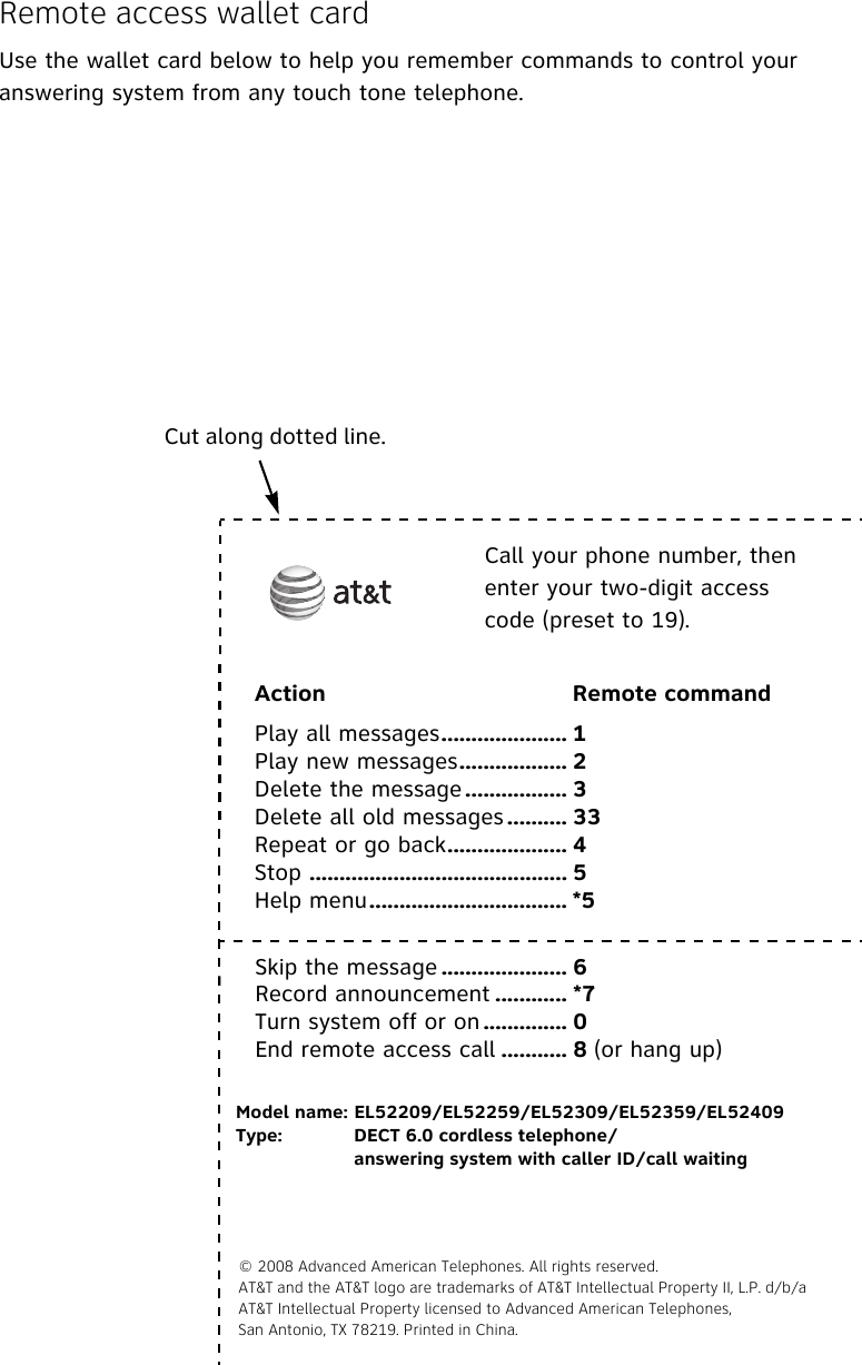 Remote access wallet cardUse the wallet card below to help you remember commands to control your answering system from any touch tone telephone.Cut along dotted line. Call your phone number, then enter your two-digit access code (preset to 19).Action Remote commandPlay all messages..................... 1Play new messages.................. 2Delete the message ................. 3Delete all old messages .......... 33Repeat or go back.................... 4Stop ........................................... 5Help menu................................. *5Skip the message ..................... 6Record announcement ............ *7Turn system off or on .............. 0End remote access call ........... 8 (or hang up)Model name: EL52209/EL52259/EL52309/EL52359/EL52409Type: DECT 6.0 cordless telephone/answering system with caller ID/call waiting© 2008 Advanced American Telephones. All rights reserved. AT&amp;T and the AT&amp;T logo are trademarks of AT&amp;T Intellectual Property II, L.P. d/b/aAT&amp;T Intellectual Property licensed to Advanced American Telephones, San Antonio, TX 78219. Printed in China.