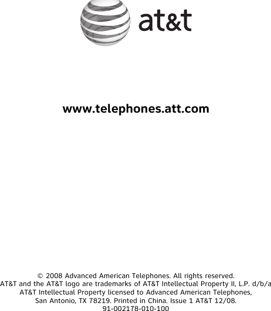 www.telephones.att.com© 2008 Advanced American Telephones. All rights reserved.AT&amp;T and the AT&amp;T logo are trademarks of AT&amp;T Intellectual Property II, L.P. d/b/a AT&amp;T Intellectual Property licensed to Advanced American Telephones,San Antonio, TX 78219. Printed in China. Issue 1 AT&amp;T 12/08.91-002178-010-100