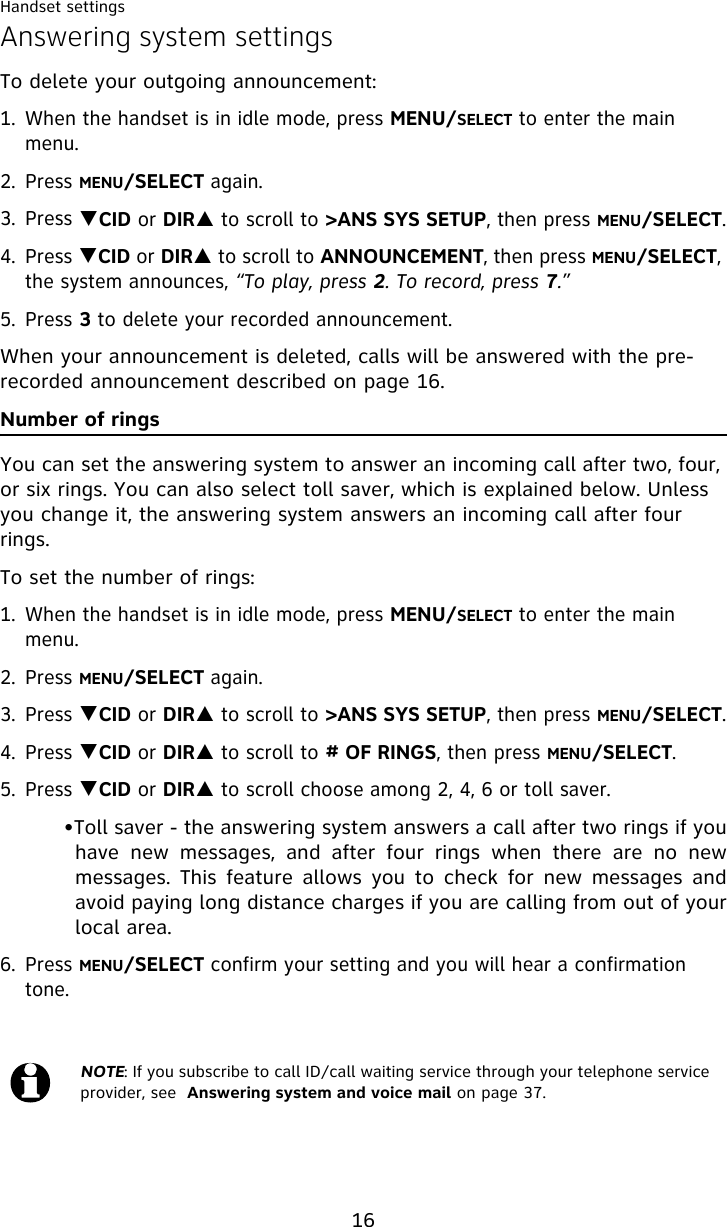 Handset settings16Answering system settingsTo delete your outgoing announcement:1. When the handset is in idle mode, press MENU/SELECT to enter the main menu.2. Press MENU/SELECT again.3. Press TCID or DIRS to scroll to &gt;ANS SYS SETUP, then press MENU/SELECT.4. Press TCID or DIRS to scroll to ANNOUNCEMENT, then press MENU/SELECT, the system announces, “To play, press 2. To record, press 7.”5. Press 3 to delete your recorded announcement. When your announcement is deleted, calls will be answered with the pre-recorded announcement described on page 16.Number of ringsYou can set the answering system to answer an incoming call after two, four, or six rings. You can also select toll saver, which is explained below. Unless you change it, the answering system answers an incoming call after four rings. To set the number of rings:1. When the handset is in idle mode, press MENU/SELECT to enter the main menu.2. Press MENU/SELECT again.3. Press TCID or DIRS to scroll to &gt;ANS SYS SETUP, then press MENU/SELECT.4. Press TCID or DIRS to scroll to # OF RINGS, then press MENU/SELECT.5. Press TCID or DIRS to scroll choose among 2, 4, 6 or toll saver.•Toll saver - the answering system answers a call after two rings if youhave new messages, and after four rings when there are no newmessages. This feature allows you to check for new messages andavoid paying long distance charges if you are calling from out of yourlocal area.6. Press MENU/SELECT confirm your setting and you will hear a confirmation tone.NOTE: If you subscribe to call ID/call waiting service through your telephone service provider, see  Answering system and voice mail on page 37.