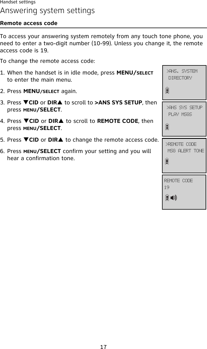 Handset settings17Answering system settingsRemote access codeTo access your answering system remotely from any touch tone phone, you need to enter a two-digit number (10-99). Unless you change it, the remote access code is 19.To change the remote access code:1. When the handset is in idle mode, press MENU/SELECT to enter the main menu.2. Press MENU/SELECT again.3. Press TCID or DIRS to scroll to &gt;ANS SYS SETUP, then press MENU/SELECT.4. Press TCID or DIRS to scroll to REMOTE CODE, then press MENU/SELECT.5. Press TCID or DIRS to change the remote access code.6. Press MENU/SELECT confirm your setting and you will hear a confirmation tone.QMBZ!NTHT?BOT!TZT!TFUVQNTH!BMFSU!UPOF?SFNPUF!DPEF2:SFNPUF!DPEFEJSFDUPSZ?BOT/!TZTUFN