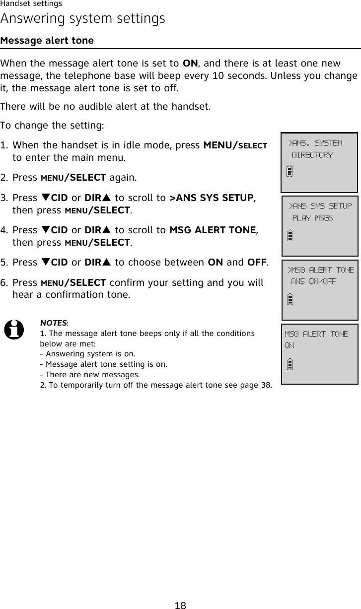 Handset settings18Answering system settingsMessage alert toneWhen the message alert tone is set to ON, and there is at least one new message, the telephone base will beep every 10 seconds. Unless you change it, the message alert tone is set to off.There will be no audible alert at the handset.To change the setting:1. When the handset is in idle mode, press MENU/SELECT to enter the main menu.2. Press MENU/SELECT again.3. Press TCID or DIRS to scroll to &gt;ANS SYS SETUP, then press MENU/SELECT.4. Press TCID or DIRS to scroll to MSG ALERT TONE, then press MENU/SELECT.5. Press TCID or DIRS to choose between ON and OFF.6. Press MENU/SELECT confirm your setting and you will hear a confirmation tone.NOTES:1. The message alert tone beeps only if all the conditions below are met:- Answering system is on. - Message alert tone setting is on.- There are new messages.2. To temporarily turn off the message alert tone see page 38.QMBZ!NTHT?BOT!TZT!TFUVQBOT!PO0PGG?NTH!BMFSU!UPOFPONTH!BMFSU!UPOFEJSFDUPSZ?BOT/!TZTUFN