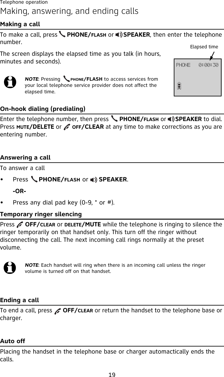 Telephone operation19Making, answering, and ending callsMaking a callTo make a call, press     PHONE/FLASH or     SPEAKER, then enter the telephone number. The screen displays the elapsed time as you talk (in hours, minutes and seconds).On-hook dialing (predialing)Enter the telephone number, then press      PHONE/FLASH or     SPEAKER to dial. Press MUTE/DELETE or      OFF/CLEAR at any time to make corrections as you are entering number.Answering a callTo answer a call• Press     PHONE/FLASH or     SPEAKER.-OR-• Press any dial pad key (0-9, * or #).Temporary ringer silencingPress      OFF/CLEAR or DELETE/MUTE while the telephone is ringing to silence the ringer temporarily on that handset only. This turn off the ringer without disconnecting the call. The next incoming call rings normally at the preset volume.Ending a callTo end a call, press      OFF/CLEAR or return the handset to the telephone base or charger.Auto offPlacing the handset in the telephone base or charger automactically ends the calls.NOTE: Pressing      PHONE/FLASH to access services from your local telephone service provider does not affect the elapsed time.NOTE: Each handset will ring when there is an incoming call unless the ringer volume is turned off on that handset.Elapsed timeQIPOF!!!1;11;41