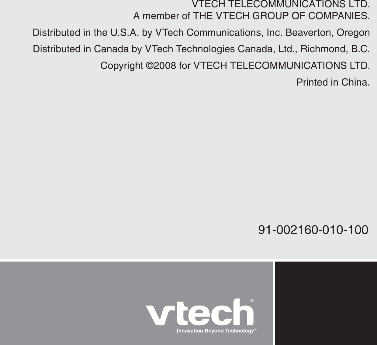 VTECH TELECOMMUNICATIONS LTD.A member of THE VTECH GROUP OF COMPANIES.Distributed in the U.S.A. by VTech Communications, Inc. Beaverton, OregonDistributed in Canada by VTech Technologies Canada, Ltd., Richmond, B.C.Copyright ©2008 for VTECH TELECOMMUNICATIONS LTD.Printed in China.91-002160-010-100
