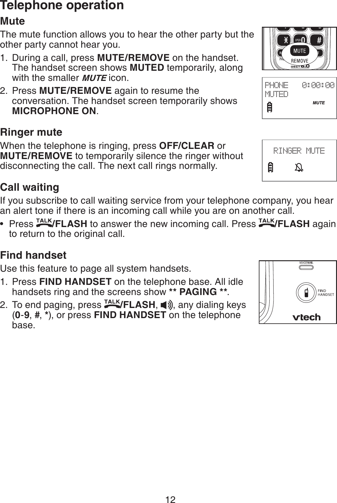 12Telephone operationMuteThe mute function allows you to hear the other party but the other party cannot hear you.During a call, press MUTE/REMOVE on the handset. The handset screen shows MUTED temporarily, along with the smaller MUTE icon.Press MUTE/REMOVE again to resume the conversation. The handset screen temporarily shows MICROPHONE ON.Ringer muteWhen the telephone is ringing, press OFF/CLEAR or MUTE/REMOVE to temporarily silence the ringer without disconnecting the call. The next call rings normally.Call waitingIf you subscribe to call waiting service from your telephone company, you hear an alert tone if there is an incoming call while you are on another call.Press  /FLASH to answer the new incoming call. Press  /FLASH again to return to the original call.Find handsetUse this feature to page all system handsets.Press FIND HANDSET on the telephone base. All idle handsets ring and the screens show ** PAGING **.To end paging, press  /FLASH,  , any dialing keys (0-9, #, *), or press FIND HANDSET on the telephone base.1.2.•1.2.PHONE   0:00:00MUTED                              MUTE       RINGER MUTE
