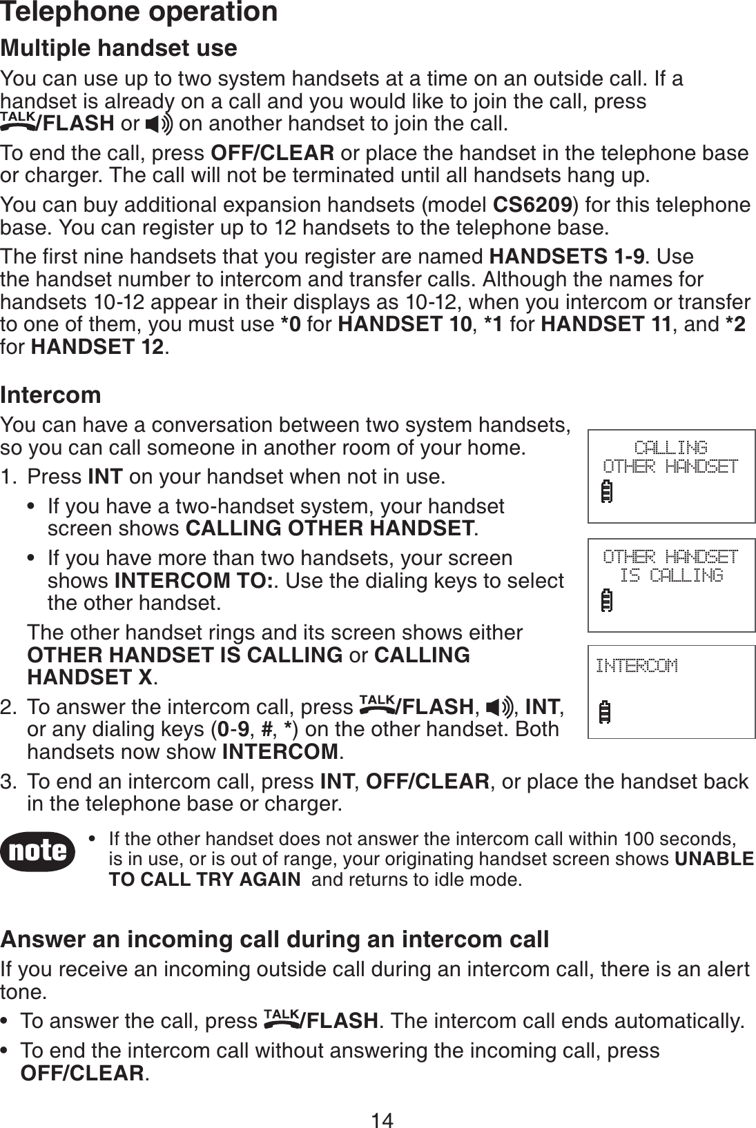 14Telephone operationMultiple handset useYou can use up to two system handsets at a time on an outside call. If a handset is already on a call and you would like to join the call, press    /FLASH or   on another handset to join the call.To end the call, press OFF/CLEAR or place the handset in the telephone base or charger. The call will not be terminated until all handsets hang up.You can buy additional expansion handsets (model CS6209) for this telephone base. You can register up to 12 handsets to the telephone base.The first nine handsets that you register are named HANDSETS 1-9. Use the handset number to intercom and transfer calls. Although the names for handsets 10-12 appear in their displays as 10-12, when you intercom or transfer to one of them, you must use *0 for HANDSET 10, *1 for HANDSET 11, and *2 for HANDSET 12.IntercomYou can have a conversation between two system handsets, so you can call someone in another room of your home.Press INT on your handset when not in use.If you have a two-handset system, your handset    screen shows CALLING OTHER HANDSET.If you have more than two handsets, your screen   shows INTERCOM TO:. Use the dialing keys to select      the other handset.The other handset rings and its screen shows either OTHER HANDSET IS CALLING or CALLING HANDSET X.To answer the intercom call, press  /FLASH,  , INT, or any dialing keys (0-9, #, *) on the other handset. Both handsets now show INTERCOM.To end an intercom call, press INT, OFF/CLEAR, or place the handset back in the telephone base or charger.Answer an incoming call during an intercom callIf you receive an incoming outside call during an intercom call, there is an alert tone.To answer the call, press  /FLASH. The intercom call ends automatically.To end the intercom call without answering the incoming call, press    OFF/CLEAR.1.••2.3.••If the other handset does not answer the intercom call within 100 seconds, is in use, or is out of range, your originating handset screen shows UNABLE TO CALL TRY AGAIN  and returns to idle mode.•OTHER HANDSET IS CALLINGINTERCOM                             CALLING OTHER HANDSET