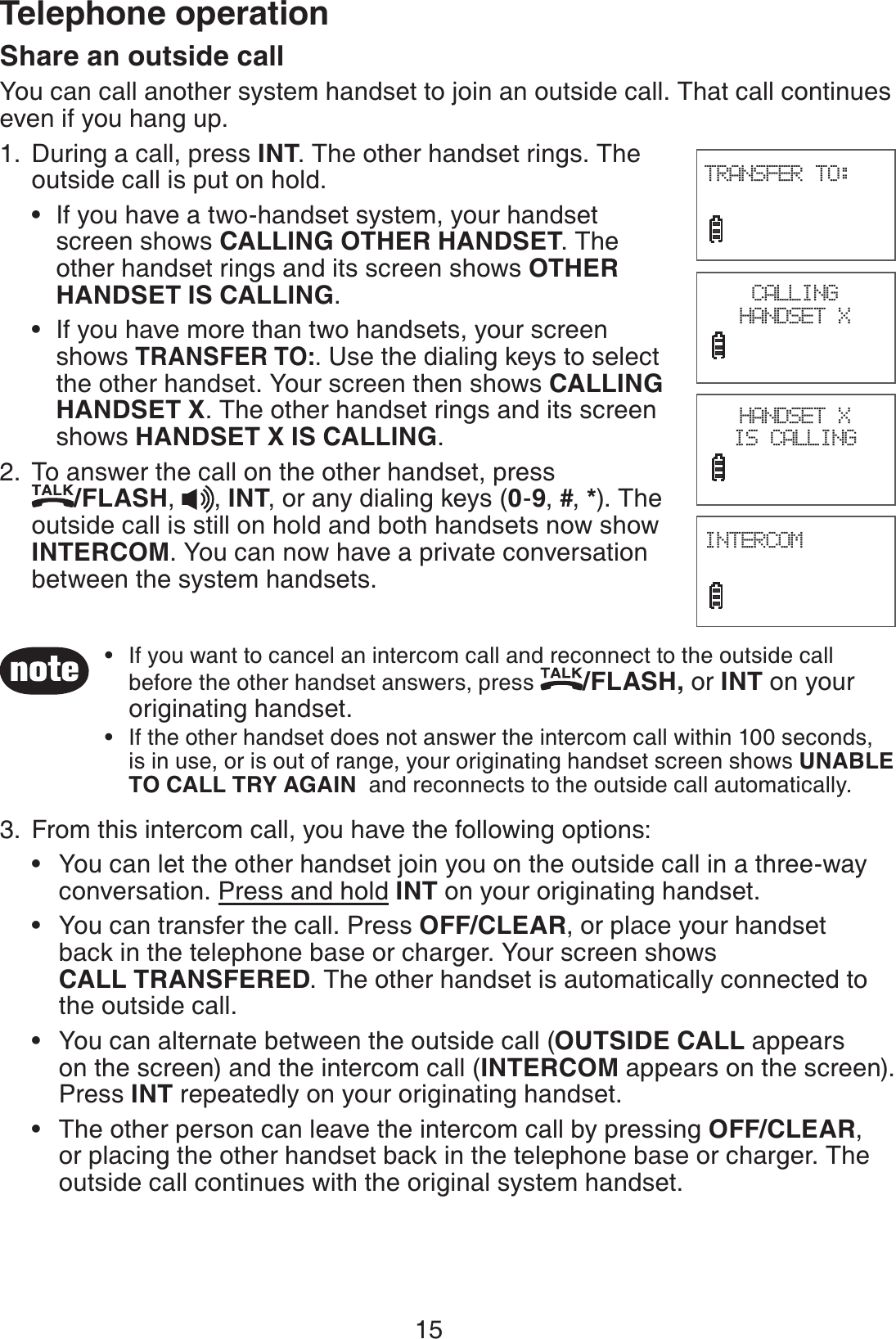 15Telephone operationShare an outside callYou can call another system handset to join an outside call. That call continues even if you hang up. During a call, press INT. The other handset rings. The outside call is put on hold.If you have a two-handset system, your handset    screen shows CALLING OTHER HANDSET. The    other handset rings and its screen shows OTHER    HANDSET IS CALLING.If you have more than two handsets, your screen   shows TRANSFER TO:. Use the dialing keys to select      the other handset. Your screen then shows CALLING     HANDSET X. The other handset rings and its screen     shows HANDSET X IS CALLING. To answer the call on the other handset, press    /FLASH,  , INT, or any dialing keys (0-9, #, *). The outside call is still on hold and both handsets now show INTERCOM. You can now have a private conversation between the system handsets.From this intercom call, you have the following options:You can let the other handset join you on the outside call in a three-way    conversation. Press and hold INT on your originating handset.You can transfer the call. Press OFF/CLEAR, or place your handset    back in the telephone base or charger. Your screen shows     CALL TRANSFERED. The other handset is automatically connected to    the outside call.You can alternate between the outside call (OUTSIDE CALL appears    on the screen) and the intercom call (INTERCOM appears on the screen).   Press INT repeatedly on your originating handset.The other person can leave the intercom call by pressing OFF/CLEAR,    or placing the other handset back in the telephone base or charger. The    outside call continues with the original system handset.1.••2.3.••••CALLING HANDSET XINTERCOM                             TRANSFER TO:                             HANDSET X IS CALLINGIf you want to cancel an intercom call and reconnect to the outside call before the other handset answers, press /FLASH, or INT on your originating handset.If the other handset does not answer the intercom call within 100 seconds, is in use, or is out of range, your originating handset screen shows UNABLE TO CALL TRY AGAIN  and reconnects to the outside call automatically.••