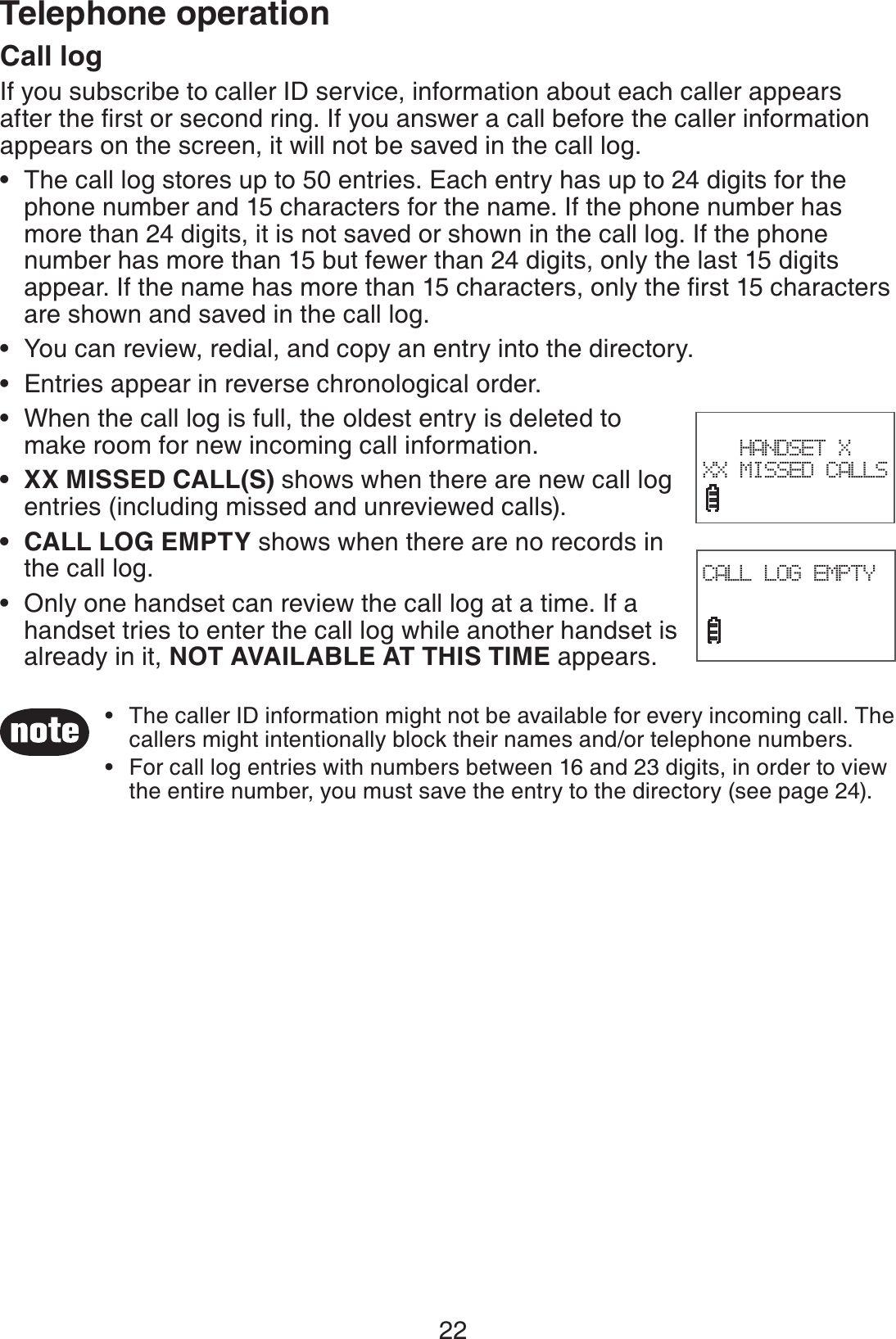 22Telephone operationCall logIf you subscribe to caller ID service, information about each caller appears after the ﬁrst or second ring. If you answer a call before the caller information appears on the screen, it will not be saved in the call log.The call log stores up to 50 entries. Each entry has up to 24 digits for the phone number and 15 characters for the name. If the phone number has more than 24 digits, it is not saved or shown in the call log. If the phone number has more than 15 but fewer than 24 digits, only the last 15 digits appear. If the name has more than 15 characters, only the ﬁrst 15 characters are shown and saved in the call log.You can review, redial, and copy an entry into the directory.Entries appear in reverse chronological order.When the call log is full, the oldest entry is deleted to make room for new incoming call information.XX MISSED CALL(S) shows when there are new call log entries (including missed and unreviewed calls).CALL LOG EMPTY shows when there are no records in the call log.Only one handset can review the call log at a time. If a handset tries to enter the call log while another handset is already in it, NOT AVAILABLE AT THIS TIME appears.•••••••The caller ID information might not be available for every incoming call. The callers might intentionally block their names and/or telephone numbers.For call log entries with numbers between 16 and 23 digits, in order to view the entire number, you must save the entry to the directory (see page 24). ••HANDSET X XX MISSED CALLSCALL LOG EMPTY