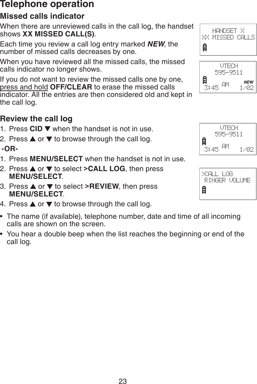 23Telephone operationMissed calls indicator When there are unreviewed calls in the call log, the handset shows XX MISSED CALL(S).Each time you review a call log entry marked NEW, the number of missed calls decreases by one.When you have reviewed all the missed calls, the missed calls indicator no longer shows.If you do not want to review the missed calls one by one, press and hold OFF/CLEAR to erase the missed calls indicator. All the entries are then considered old and kept in the call log. Review the call log Press CID   when the handset is not in use.Press   or   to browse through the call log. -OR-Press MENU/SELECT when the handset is not in use.Press   or   to select &gt;CALL LOG, then press  MENU/SELECT.Press   or   to select &gt;REVIEW, then press  MENU/SELECT.Press   or   to browse through the call log.The name (if available), telephone number, date and time of all incoming calls are shown on the screen.You hear a double beep when the list reaches the beginning or end of the call log.1.2.1.2.3.4.••HANDSET X XX MISSED CALLSVTECH595-9511           NEW3:45 AM   1/02  VTECH595-9511        3:45 AM   1/02  &gt;CALL LOG RINGER VOLUME