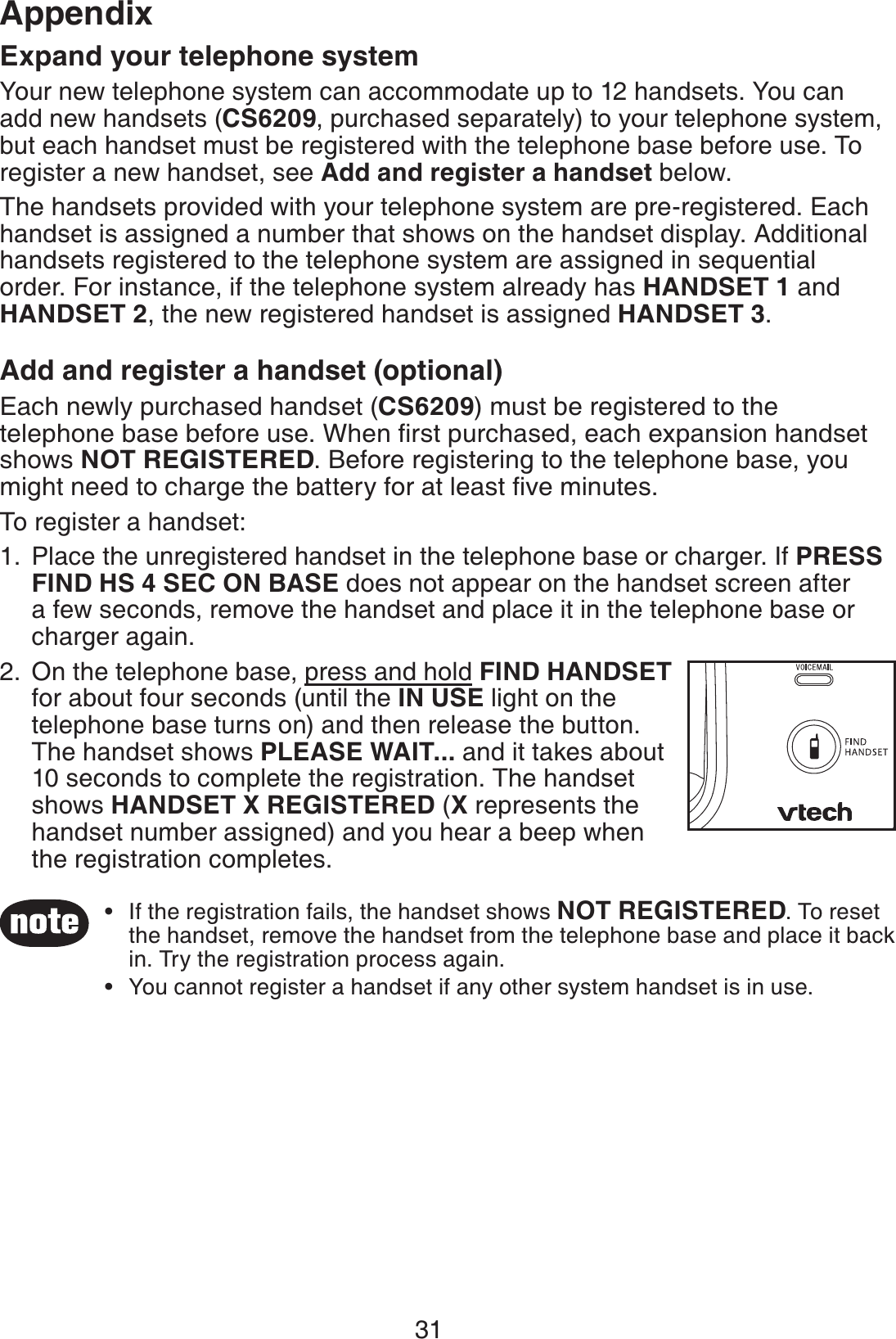31AppendixExpand your telephone systemYour new telephone system can accommodate up to 12 handsets. You can add new handsets (CS6209, purchased separately) to your telephone system, but each handset must be registered with the telephone base before use. To register a new handset, see Add and register a handset below.The handsets provided with your telephone system are pre-registered. Each handset is assigned a number that shows on the handset display. Additional handsets registered to the telephone system are assigned in sequential order. For instance, if the telephone system already has HANDSET 1 and HANDSET 2, the new registered handset is assigned HANDSET 3.Add and register a handset (optional)Each newly purchased handset (CS6209) must be registered to the telephone base before use. When ﬁrst purchased, each expansion handset shows NOT REGISTERED. Before registering to the telephone base, you might need to charge the battery for at least ﬁve minutes.To register a handset:Place the unregistered handset in the telephone base or charger. If PRESS FIND HS 4 SEC ON BASE does not appear on the handset screen after a few seconds, remove the handset and place it in the telephone base or charger again.On the telephone base, press and hold FIND HANDSET for about four seconds (until the IN USE light on the telephone base turns on) and then release the button. The handset shows PLEASE WAIT... and it takes about 10 seconds to complete the registration. The handset shows HANDSET X REGISTERED (X represents the handset number assigned) and you hear a beep when the registration completes.1.2.If the registration fails, the handset shows NOT REGISTERED. To reset the handset, remove the handset from the telephone base and place it back in. Try the registration process again.You cannot register a handset if any other system handset is in use.••