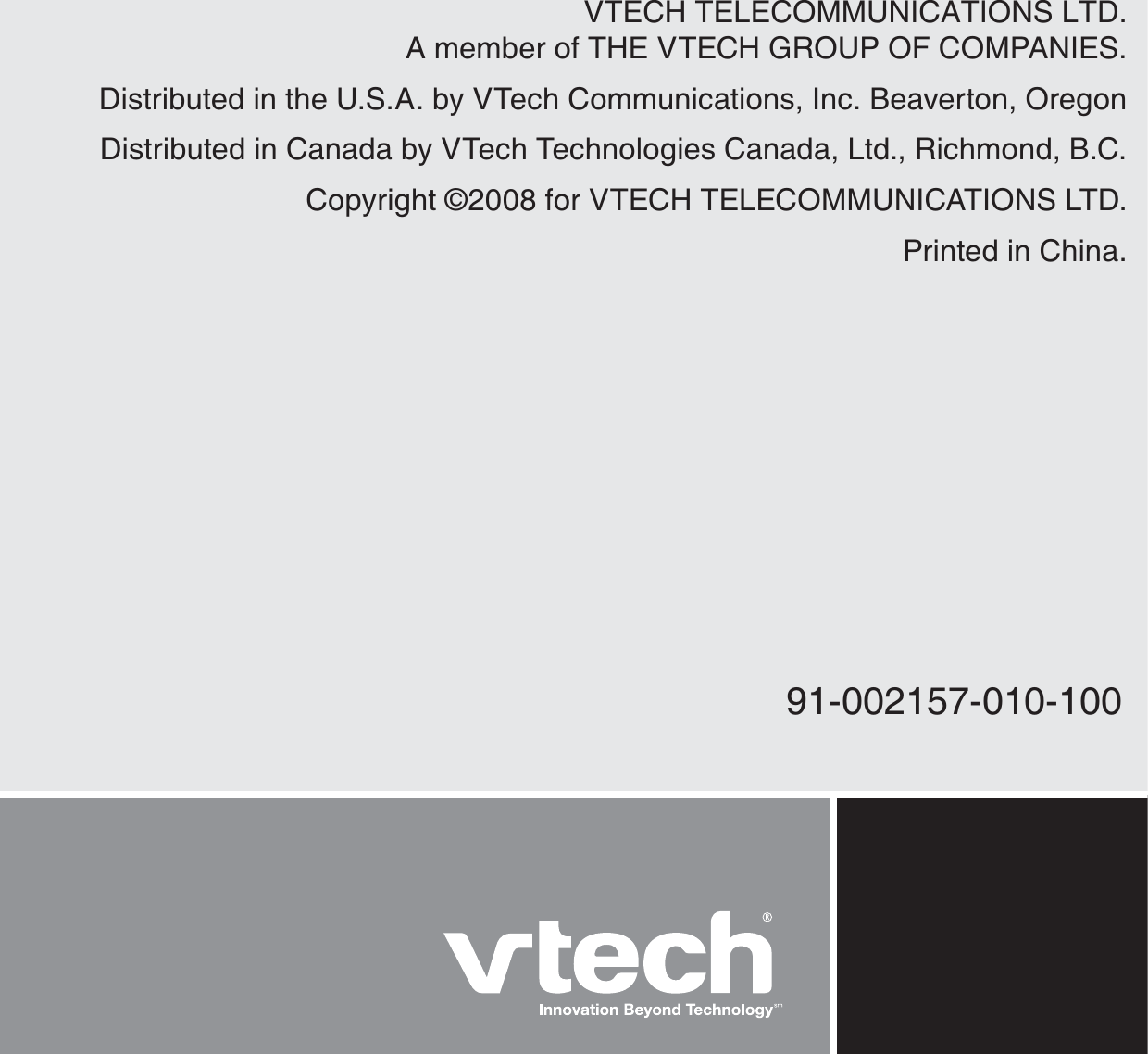 VTECH TELECOMMUNICATIONS LTD.A member of THE VTECH GROUP OF COMPANIES.Distributed in the U.S.A. by VTech Communications, Inc. Beaverton, OregonDistributed in Canada by VTech Technologies Canada, Ltd., Richmond, B.C.Copyright ©2008 for VTECH TELECOMMUNICATIONS LTD.Printed in China.91-002157-010-100