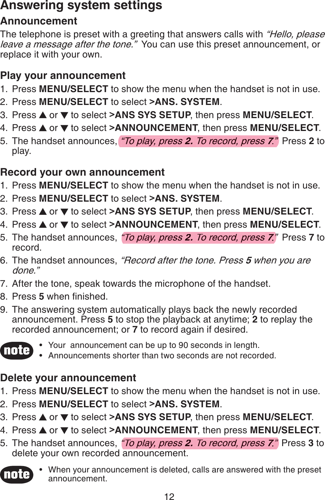 12Answering system settingsAnnouncementThe telephone is preset with a greeting that answers calls with “Hello, please leave a message after the tone.”  You can use this preset announcement, or replace it with your own. Play your announcement Press MENU/SELECT to show the menu when the handset is not in use.Press MENU/SELECT to select &gt;ANS. SYSTEM.Press   or   to select &gt;ANS SYS SETUP, then press MENU/SELECT.Press   or   to select &gt;ANNOUNCEMENT, then press MENU/SELECT.The handset announces, “To play, press 2. To record, press 7.”  Press 2 to play.Record your own announcement Press MENU/SELECT to show the menu when the handset is not in use.Press MENU/SELECT to select &gt;ANS. SYSTEM.Press   or   to select &gt;ANS SYS SETUP, then press MENU/SELECT.Press   or   to select &gt;ANNOUNCEMENT, then press MENU/SELECT.The handset announces, “To play, press 2. To record, press 7.”  Press 7 to record.The handset announces, “Record after the tone. Press 5 when you are done.”After the tone, speak towards the microphone of the handset.Press 5 when ﬁnished.The answering system automatically plays back the newly recorded announcement. Press 5 to stop the playback at anytime; 2 to replay the recorded announcement; or 7 to record again if desired.1.2.3.4.5.1.2.3.4.5.6.7.8.9.Your  announcement can be up to 90 seconds in length.Announcements shorter than two seconds are not recorded.••Delete your announcementPress MENU/SELECT to show the menu when the handset is not in use.Press MENU/SELECT to select &gt;ANS. SYSTEM.Press   or   to select &gt;ANS SYS SETUP, then press MENU/SELECT.Press   or   to select &gt;ANNOUNCEMENT, then press MENU/SELECT.The handset announces, “To play, press 2. To record, press 7.”  Press 3 to delete your own recorded announcement.1.2.3.4.5.When your announcement is deleted, calls are answered with the preset announcement.•“To play, press 2. To record, press 7.”77“To play, press 2.To record, press 7.”77“To play, press 2. To record, press 7.”77