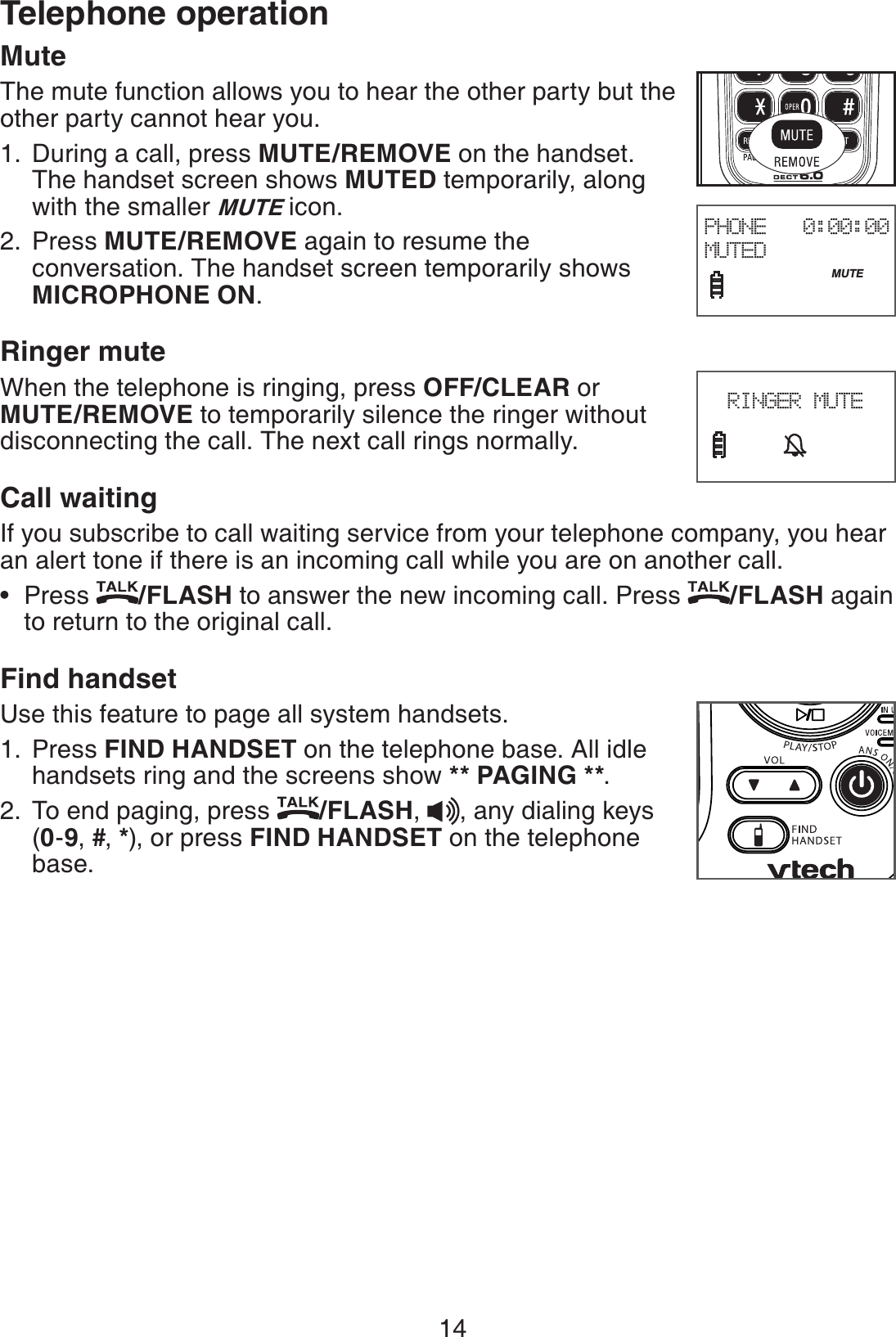 14Telephone operationMuteThe mute function allows you to hear the other party but the other party cannot hear you.During a call, press MUTE/REMOVE on the handset. The handset screen shows MUTED temporarily, along with the smaller MUTE icon.Press MUTE/REMOVE again to resume the conversation. The handset screen temporarily shows MICROPHONE ON.Ringer muteWhen the telephone is ringing, press OFF/CLEAR or MUTE/REMOVE to temporarily silence the ringer without disconnecting the call. The next call rings normally.Call waitingIf you subscribe to call waiting service from your telephone company, you hear an alert tone if there is an incoming call while you are on another call.Press  /FLASH to answer the new incoming call. Press  /FLASH again to return to the original call.Find handsetUse this feature to page all system handsets.Press FIND HANDSET on the telephone base. All idle handsets ring and the screens show ** PAGING **.To end paging, press  /FLASH,  , any dialing keys (0-9, #, *), or press FIND HANDSET on the telephone base.1.2.•1.2.PHONE   0:00:00MUTED                              MUTE       RINGER MUTE